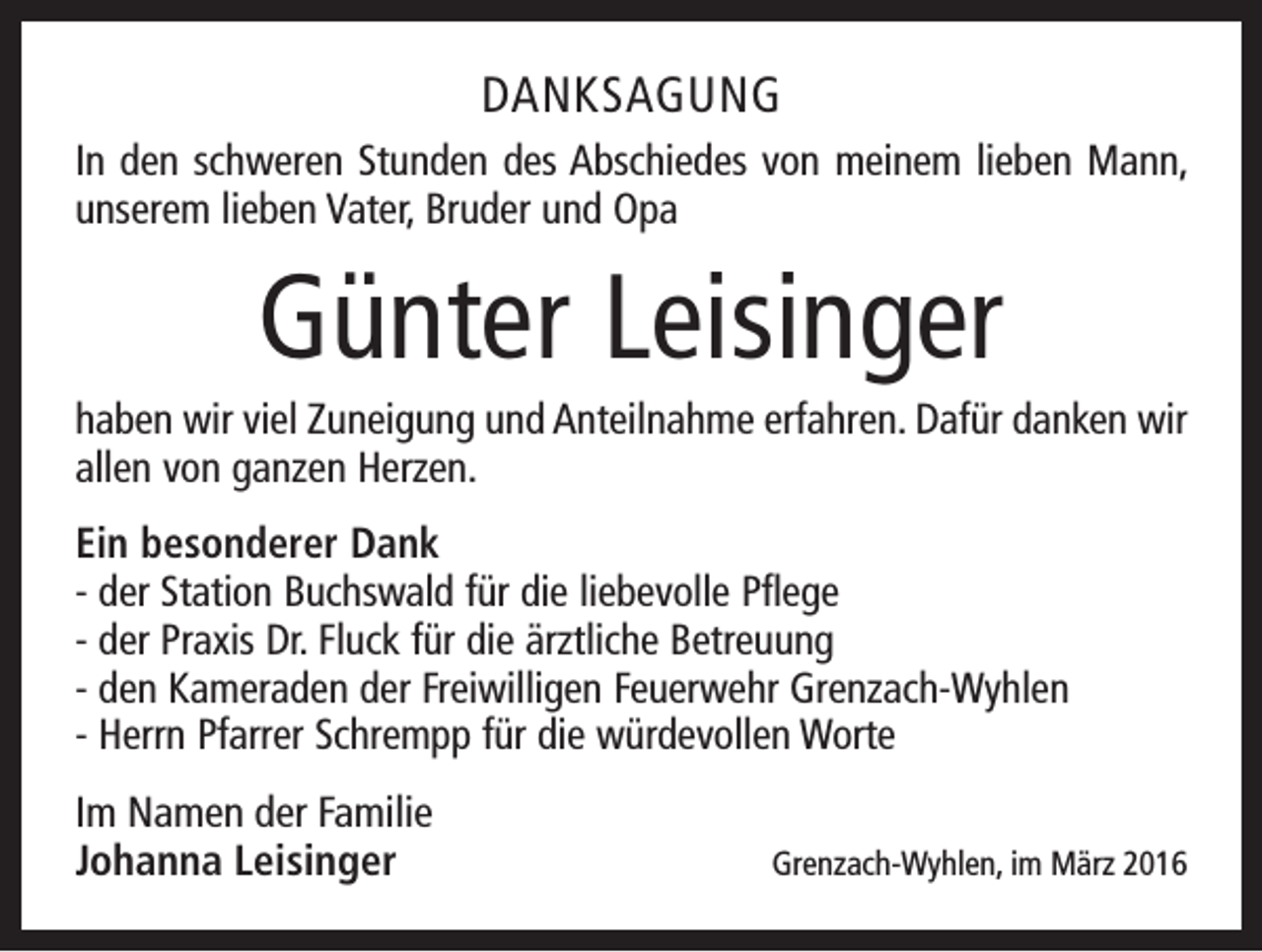 <p>DANKSAGUNG<br />In den schweren Stunden des Abschiedes von meinem lieben Mann,<br />unserem lieben Vater, Bruder und Opa</p><p>Günter Leisinger<br />haben wir viel Zuneigung und Anteilnahme erfahren. Dafür danken wir<br />allen von ganzen Herzen.<br />Ein besonderer Dank<br />- der Station Buchswald für die liebevolle Pflege<br />- der Praxis Dr. Fluck für die ärztliche Betreuung<br />- den Kameraden der Freiwilligen Feuerwehr Grenzach-Wyhlen<br />- Herrn Pfarrer Schrempp für die würdevollen Worte<br />Im Namen der Familie<br />Johanna Leisinger</p><p>Grenzach-Wyhlen, im März 2016</p>