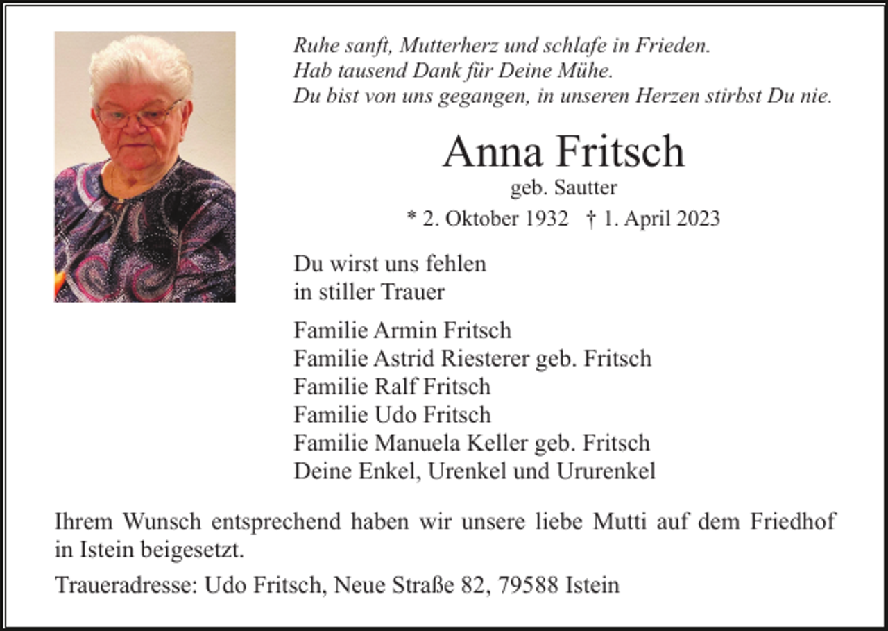 <p>Ruhe sanft, Mutterherz und schlafe in Frieden.<br />Hab tausend Dank für Deine Mühe.<br />Du bist von uns gegangen, in unseren Herzen stirbst Du nie.</p><p>Anna Fritsch<br />geb. Sautter<br />* 2. Oktober 1932 † 1. April 2023</p><p>Du wirst uns fehlen<br />in stiller Trauer<br />Familie Armin Fritsch<br />Familie Astrid Riesterer geb. Fritsch<br />Familie Ralf Fritsch<br />Familie Udo Fritsch<br />Familie Manuela Keller geb. Fritsch<br />Deine Enkel, Urenkel und Ururenkel<br />Ihrem Wunsch entsprechend haben wir unsere liebe Mutti auf dem Friedhof<br />in Istein beigesetzt.<br />Traueradresse: Udo Fritsch, Neue Straße 82, 79588 Istein</p>