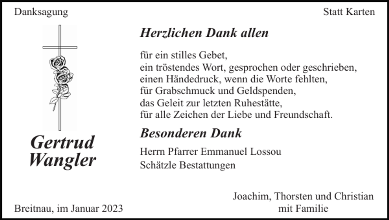 <p>Danksagung</p><p>Statt Karten</p><p>Herzlichen Dank allen<br />für ein stilles Gebet,<br />ein tröstendes Wort, gesprochen oder geschrieben,<br />einen Händedruck, wenn die Worte fehlten,<br />für Grabschmuck und Geldspenden,<br />das Geleit zur letzten Ruhestätte,<br />für alle Zeichen der Liebe und Freundschaft.</p><p>Gertrud<br />Wangler<br />Breitnau, im Januar 2023</p><p>Besonderen Dank<br />Herrn Pfarrer Emmanuel Lossou<br />Schätzle Bestattungen<br />Joachim, Thorsten und Christian<br />mit Familie</p>