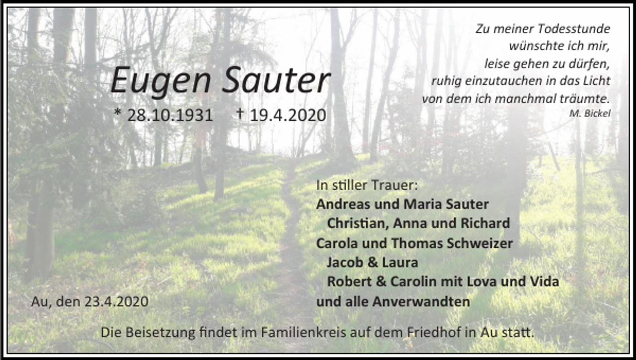 <p>Eugen Sauter<br />* 28.10.1931</p><p>Au, den 23.4.2020</p><p>Zu meiner Todesstunde<br />wünschte ich mir,<br />leise gehen zu dürfen,<br />ruhig einzutauchen in das Licht<br />von dem ich manchmal träumte.</p><p>† 19.4.2020</p><p>In stiller Trauer:<br />Andreas und Maria Sauter<br />Christian, Anna und Richard<br />Carola und Thomas Schweizer<br />Jacob &amp; Laura<br />Robert &amp; Carolin mit Lova und Vida<br />und alle Anverwandten</p><p>Die Beisetzung findet im Familienkreis auf dem Friedhof in Au statt.</p><p>M. Bickel</p>