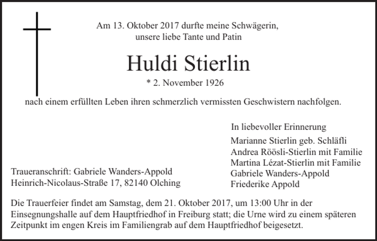 <p>AAm<br />m 113.<br />3. OOktober<br />kt o b er 22017<br />0 1 7 ddurfte<br />u rft e meine<br />m ei n e Schwägerin,<br />S c h w ä g eri n,<br />uunsere<br />ns er e liliebe<br />e b e Tante<br />Ta nt e uund<br />n d Patin<br />P a ti n</p><p>HHuldi<br />ul di Sti<br />erli n<br />Stierlin<br />N o v e m b er 11<br />** 2.<br />2. November</p><p>nnach<br />a c h ei<br />n e m erf<br />üllt e n Leben<br />L e b e n iihren<br />hr e n sschmerzlich<br />c h m er zli c h vermissten<br />v er m isst e n Geschwistern<br />G es c h wist er n nachfolgen.<br />n a c hf ol g e n.<br />einem<br />erfüllten</p><p>Tr a u er a ns c hrift: Gabriele<br />Traueranschrift:<br />G a bri el e Wanders-Appold<br />Wa n d ers- A p p ol d<br />HHeinrich-Nicolaus-Straße<br />ei nri c h- Ni c ol a us- Str a ß e 17,<br />1 7, 82140<br />8 2 1 4 0 Olching<br />Ol c hi n g</p><p>I n li<br />e b e v oll er Erinnerung<br />Eri n n er u n g<br />In<br />liebevoller<br />Marianne<br />M ari a n n e Sti<br />Stierlin<br />erli n g geb.<br />e b. S Schläfli<br />c hl äfli<br />Andrea<br />A n dr e a RRöösli-Stierlin<br />ö ösli- Sti erli n mit<br />m it Familie<br />F a mili e<br />Martina<br />M arti n a LLézat-Stierlin<br />é z at- Sti erli n mimitt Familie<br />F a mili e<br />Gabriele<br />G a bri el e Wanders-Appold<br />Wa n d ers- A p p ol d<br />Friederike<br />Fri e d eri k e Appold<br />A p p ol d</p><p>Di e TrTrauerfeier<br />Die<br />a u erf ei er fifindet<br />n d et aam<br />m Samstag,<br />S a mst a g, dem<br />d e m 21.<br />2 1. Oktober<br />O kt o ber 2017,<br />2 0 1 7, um<br />u m 13:00<br />1 3: Uhr<br />U hr iinn der<br />d er<br />Einsegnungshalle<br />Ei ns e g n u n gs h all e aauf<br />uf ddem<br />e m Hauptfriedhof<br />H a u ptfri e d h of in<br />i n Freiburg<br />Fr ei b urg ststatt;<br />att; di<br />die<br />e Urne<br />Ur n e wird<br />wir d zzu<br />u eeinem<br />i n e m späteren<br />s p ät er e n<br />Zeitpunkt<br />Z eit p u n kt i im<br />m eengen<br />n g e n Kreis<br />Kr eis im<br />i m Familiengrab<br />F a mili e n gr a b auf<br />a uf dem<br />d e m Hauptfriedhof<br />H a u ptfri e d h of beigesetzt.<br />b ei g es et zt.</p>