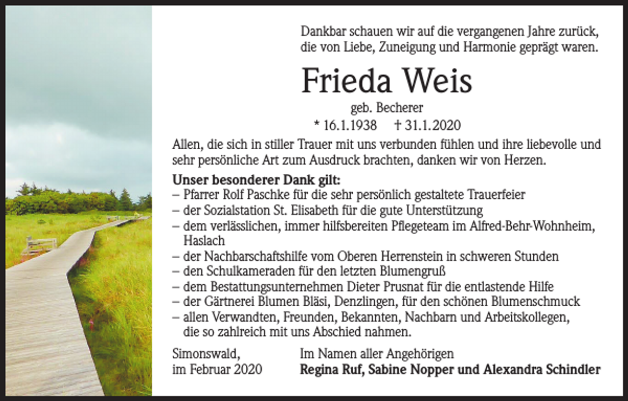 <p>Dankbar schauen wir auf die vergangenen Jahre zurück,<br />die von Liebe, Zuneigung und Harmonie geprägt waren.</p><p>Frieda Weis</p><p>geb. Becherer<br />* 16.1.1938 † 31.1.2020<br />Allen, die sich in stiller Trauer mit uns verbunden fühlen und ihre liebevolle und<br />sehr persönliche Art zum Ausdruck brachten, danken wir von Herzen.<br />Unser besonderer Dank gilt:<br />– Pfarrer Rolf Paschke für die sehr persönlich gestaltete Trauerfeier<br />– der Sozialstation St. Elisabeth für die gute Unterstützung<br />– dem verlässlichen, immer hilfsbereiten Pflegeteam im Alfred-Behr-Wohnheim,<br />Haslach<br />– der Nachbarschaftshilfe vom Oberen Herrenstein in schweren Stunden<br />– den Schulkameraden für den letzten Blumengruß<br />– dem Bestattungsunternehmen Dieter Prusnat für die entlastende Hilfe<br />– der Gärtnerei Blumen Bläsi, Denzlingen, für den schönen Blumenschmuck<br />– allen Verwandten, Freunden, Bekannten, Nachbarn und Arbeitskollegen,<br />die so zahlreich mit uns Abschied nahmen.<br />Simonswald,<br />im Februar 2020</p><p>Im Namen aller Angehörigen<br />Regina Ruf, Sabine Nopper und Alexandra Schindler</p>