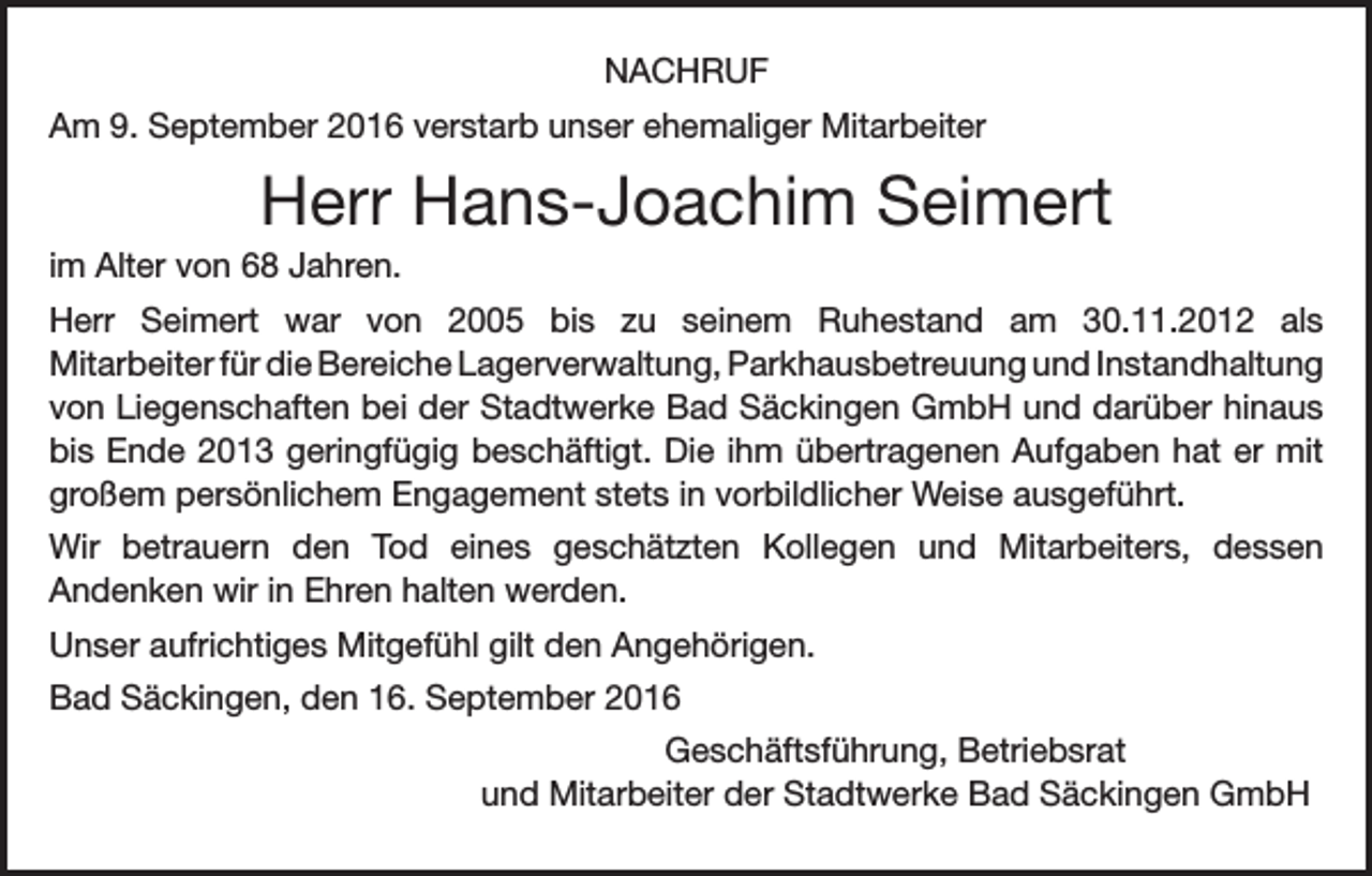 <p>Nachruf<br />Am 9. September 2016 verstarb unser ehemaliger Mitarbeiter</p><p>Herr Hans-Joachim Seimert<br />im Alter von 68 Jahren.<br />Herr Seimert war von 2005 bis zu seinem Ruhestand am 30.11.2012 als<br />Mitarbeiter für die Bereiche Lagerverwaltung, Parkhausbetreuung und Instandhaltung<br />von Liegenschaften bei der Stadtwerke Bad Säckingen GmbH und darüber hinaus<br />bis Ende 2013 geringfügig beschäftigt. Die ihm übertragenen Aufgaben hat er mit<br />großem persönlichem Engagement stets in vorbildlicher Weise ausgeführt.<br />Wir betrauern den Tod eines geschätzten Kollegen und Mitarbeiters, dessen<br />Andenken wir in Ehren halten werden.<br />Unser aufrichtiges Mitgefühl gilt den Angehörigen.<br />Bad Säckingen, den 16. September 2016<br />Geschäftsführung, Betriebsrat<br />und Mitarbeiter der Stadtwerke Bad Säckingen GmbH</p>