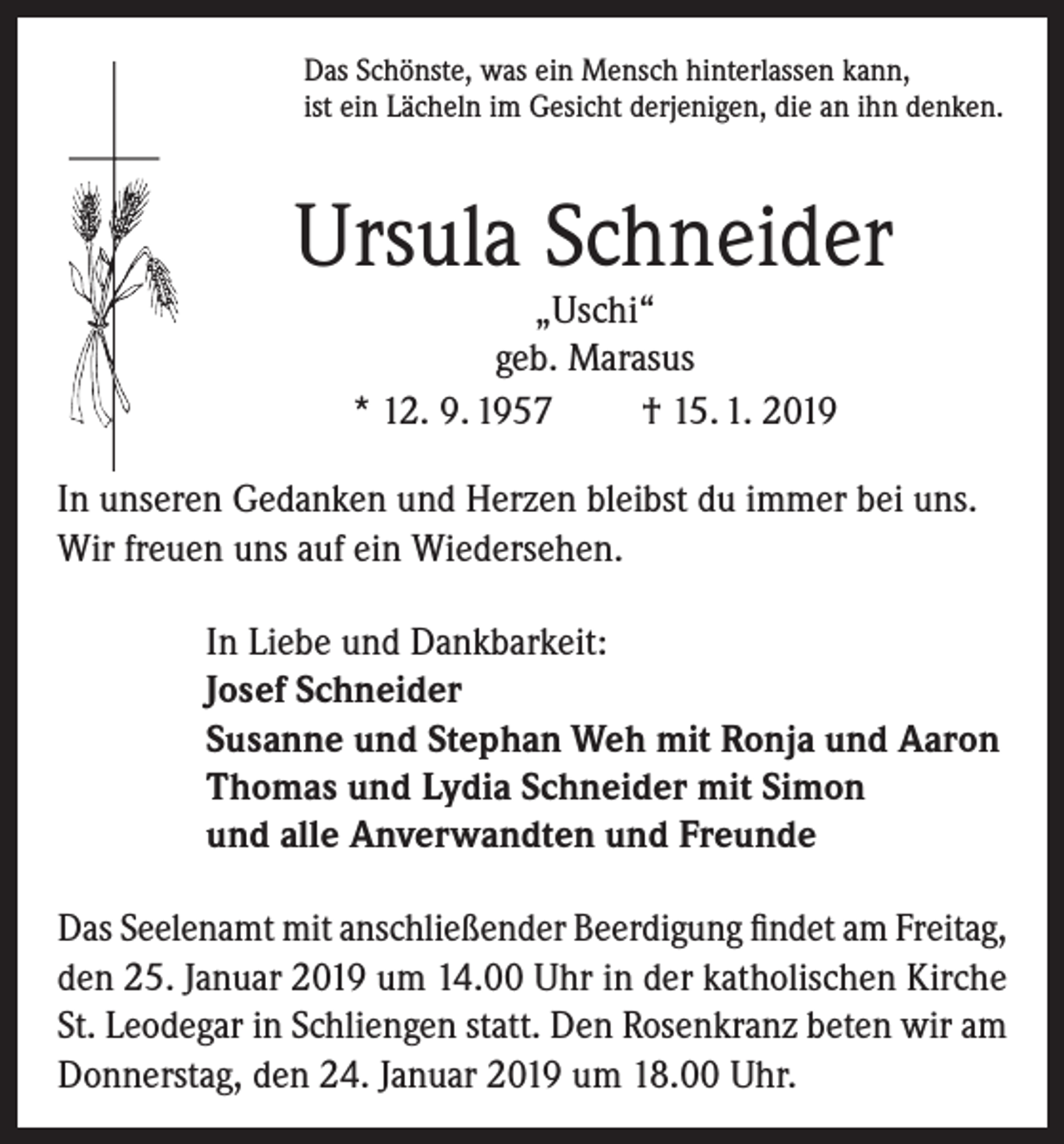 <p>Das Schönste, was ein Mensch hinterlassen kann,<br />ist ein Lächeln im Gesicht derjenigen, die an ihn denken.</p><p>Ursula Schneider<br />„Uschi“<br />geb. Marasus<br />* 12. 9. 1957<br />† 15. 1. 2019</p><p>In unseren Gedanken und Herzen bleibst du immer bei uns.<br />Wir freuen uns auf ein Wiedersehen.<br />In Liebe und Dankbarkeit:<br />Josef Schneider<br />Susanne und Stephan Weh mit Ronja und Aaron<br />Thomas und Lydia Schneider mit Simon<br />und alle Anverwandten und Freunde<br />Das Seelenamt mit anschließender Beerdigung findet am Freitag,<br />den 25. Januar 2019 um 14.00 Uhr in der katholischen Kirche<br />St. Leodegar in Schliengen statt. Den Rosenkranz beten wir am<br />Donnerstag, den 24. Januar 2019 um 18.00 Uhr.</p>