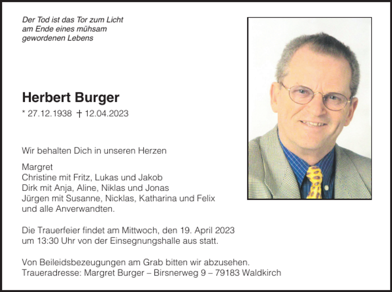 <p>Der Tod ist das Tor zum Licht<br />am Ende eines mühsam<br />gewordenen Lebens</p><p>Herbert Burger<br />* 27.12.1938</p><p>12.04.2023</p><p>Wir behalten Dich in unseren Herzen<br />Margret<br />Christine mit Fritz, Lukas und Jakob<br />Dirk mit Anja, Aline, Niklas und Jonas<br />Jürgen mit Susanne, Nicklas, Katharina und Felix<br />und alle Anverwandten.<br />Die Trauerfeier findet am Mittwoch, den 19. April 2023<br />um 13:30 Uhr von der Einsegnungshalle aus statt.<br />Von Beileidsbezeugungen am Grab bitten wir abzusehen.<br />Traueradresse: Margret Burger – Birsnerweg 9 – 79183 Waldkirch</p>