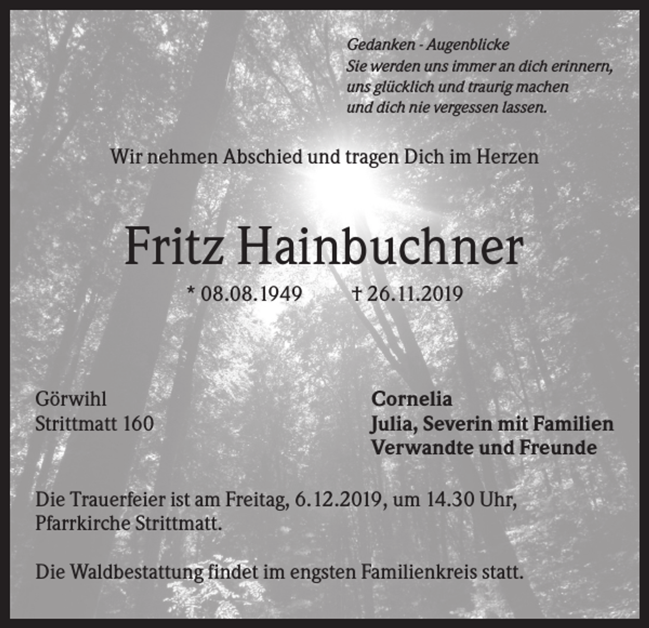 <p>Gedanken - Augenblicke<br />Sie werden uns immer an dich erinnern,<br />uns glücklich und traurig machen<br />und dich nie vergessen lassen.</p><p>Wir nehmen Abschied und tragen Dich im Herzen</p><p>Fritz Hainbuchner<br />* 08.08.1949</p><p>Görwihl<br />Strittmatt 160</p><p>† 26.11.2019</p><p>Cornelia<br />Julia, Severin mit Familien<br />Verwandte und Freunde</p><p>Die Trauerfeier ist am Freitag, 6.12.2019, um 14.30 Uhr,<br />Pfarrkirche Strittmatt.<br />Die Waldbestattung findet im engsten Familienkreis statt.</p>