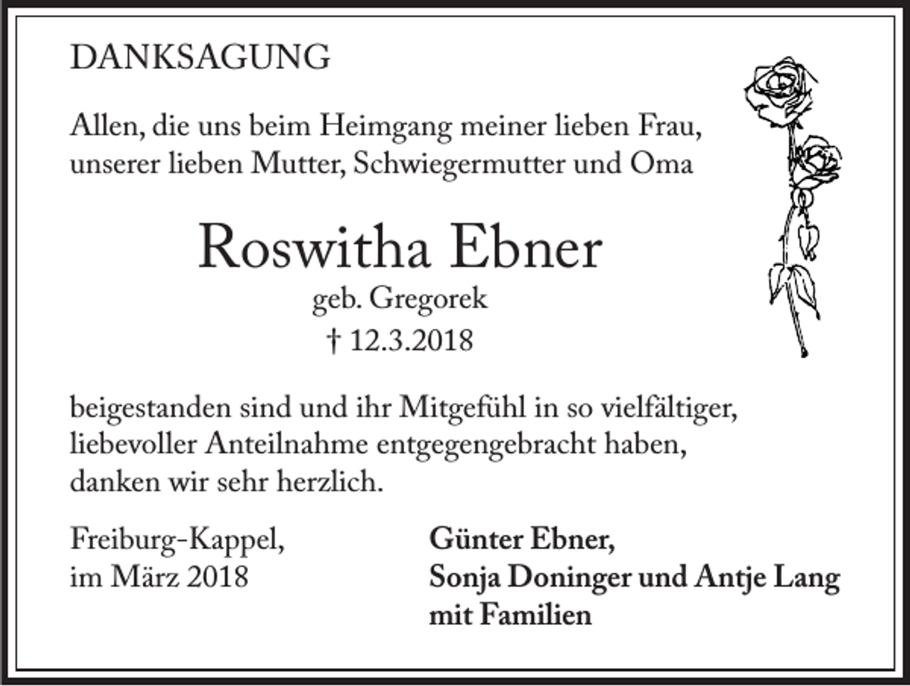 <p>DANKSAGUNG<br />Allen, die uns beim Heimgang meiner lieben Frau,<br />unserer lieben Mutter, Schwiegermutter und Oma</p><p>Roswitha Ebner<br />geb. Gregorek<br />† 12.3.2018</p><p>beigestanden sind und ihr Mitgefühl in so vielfältiger,<br />liebevoller Anteilnahme entgegengebracht haben,<br />danken wir sehr herzlich.<br />Freiburg-Kappel,<br />im März 2018</p><p>Günter Ebner,<br />Sonja Doninger und Antje Lang<br />mit Familien</p>