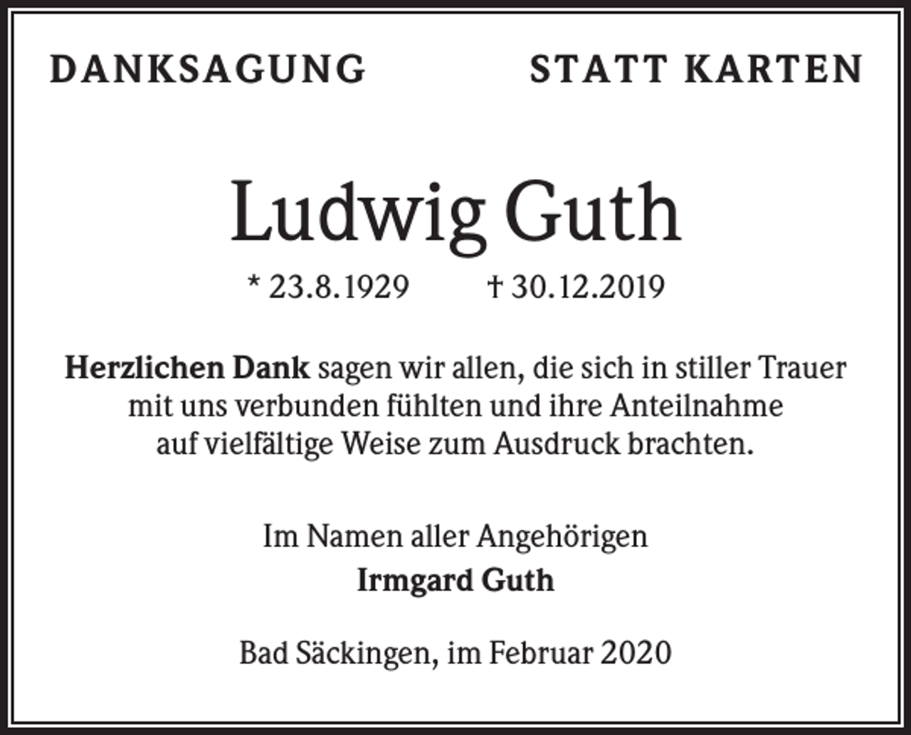 <p>D ANKSAGU NG</p><p>STATT KARTEN</p><p>Ludwig Guth<br />* 23.8.1929</p><p>† 30.12.2019</p><p>Herzlichen Dank sagen wir allen, die sich in stiller Trauer<br />mit uns verbunden fühlten und ihre Anteilnahme<br />auf vielfältige Weise zum Ausdruck brachten.<br />Im Namen aller Angehörigen<br />Irmgard Guth<br />Bad Säckingen, im Februar 2020</p>