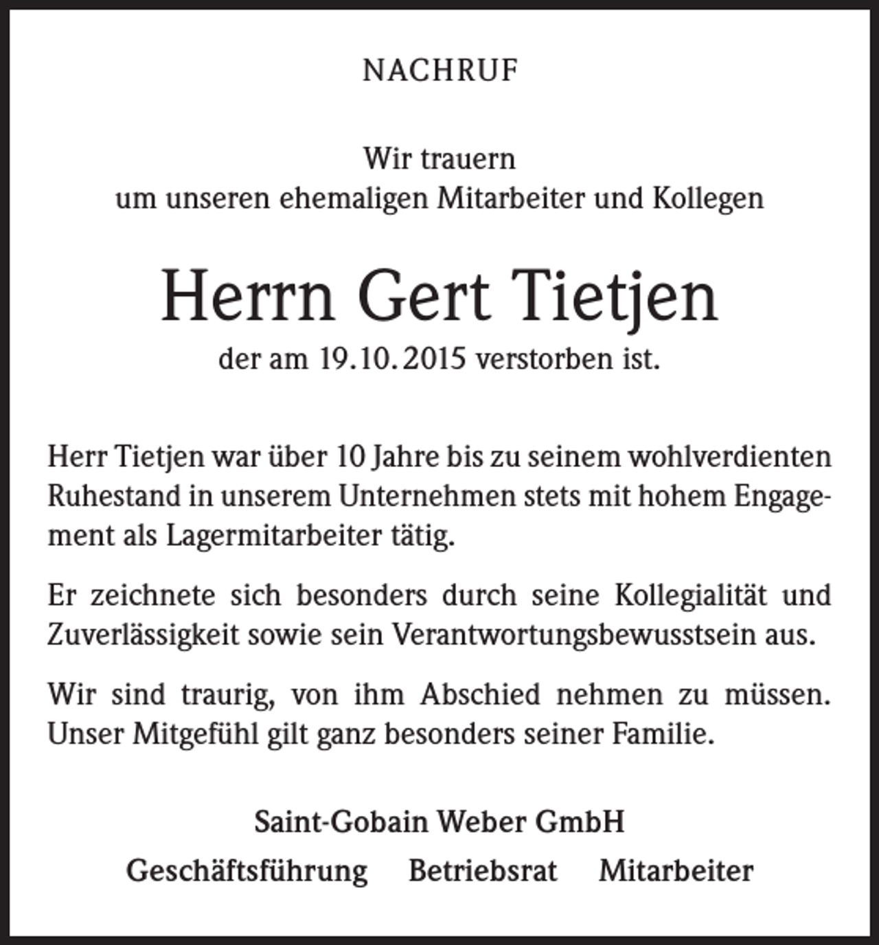 <p>NACHRUF<br />Wir trauern<br />um unseren ehemaligen Mitarbeiter und Kollegen</p><p>Herrn Gert Tietjen<br />der am 19.10. 2015 verstorben ist.<br />Herr Tietjen war über 10 Jahre bis zu seinem wohlverdienten<br />Ruhestand in unserem Unternehmen stets mit hohem Engagement als Lagermitarbeiter tätig.<br />Er zeichnete sich besonders durch seine Kollegialität und<br />Zuverlässigkeit sowie sein Verantwortungsbewusstsein aus.<br />Wir sind traurig, von ihm Abschied nehmen zu müssen.<br />Unser Mitgefühl gilt ganz besonders seiner Familie.<br />Saint-Gobain Weber GmbH<br />Geschäftsführung Betriebsrat Mitarbeiter</p>