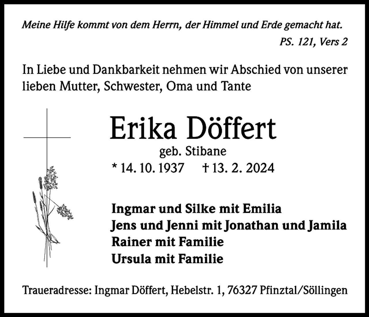 <p>Meine Hilfe kommt von dem Herrn, der Himmel und Erde gemacht hat.</p><p>PS. 121, Vers 2</p><p>In Liebe und Dankbarkeit nehmen wir Abschied von unserer<br />lieben Mutter, Schwester, Oma und Tante</p><p>Erika<br />Döffert<br />geb. Stibane<br />* 14. 10. 1937</p><p>† 13. 2. 2024</p><p>Ingmar und Silke mit Emilia<br />Jens und Jenni mit Jonathan und Jamila<br />Rainer mit Familie<br />Ursula mit Familie<br />Traueradresse: Ingmar Döffert, Hebelstr. 1, 76327 Pfinztal/Söllingen</p>