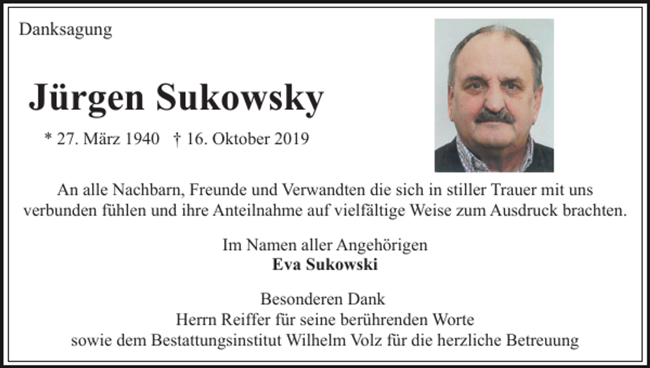 <p>Danksagung</p><p>Jürgen Sukowsky<br />* 27. März 1940 † 16. Oktober 2019<br />An alle Nachbarn, Freunde und Verwandten die sich in stiller Trauer mit uns<br />verbunden fühlen und ihre Anteilnahme auf vielfältige Weise zum Ausdruck brachten.<br />Im Namen aller Angehörigen<br />Eva Sukowski<br />Besonderen Dank<br />Herrn Reiffer für seine berührenden Worte<br />sowie dem Bestattungsinstitut Wilhelm Volz für die herzliche Betreuung</p>