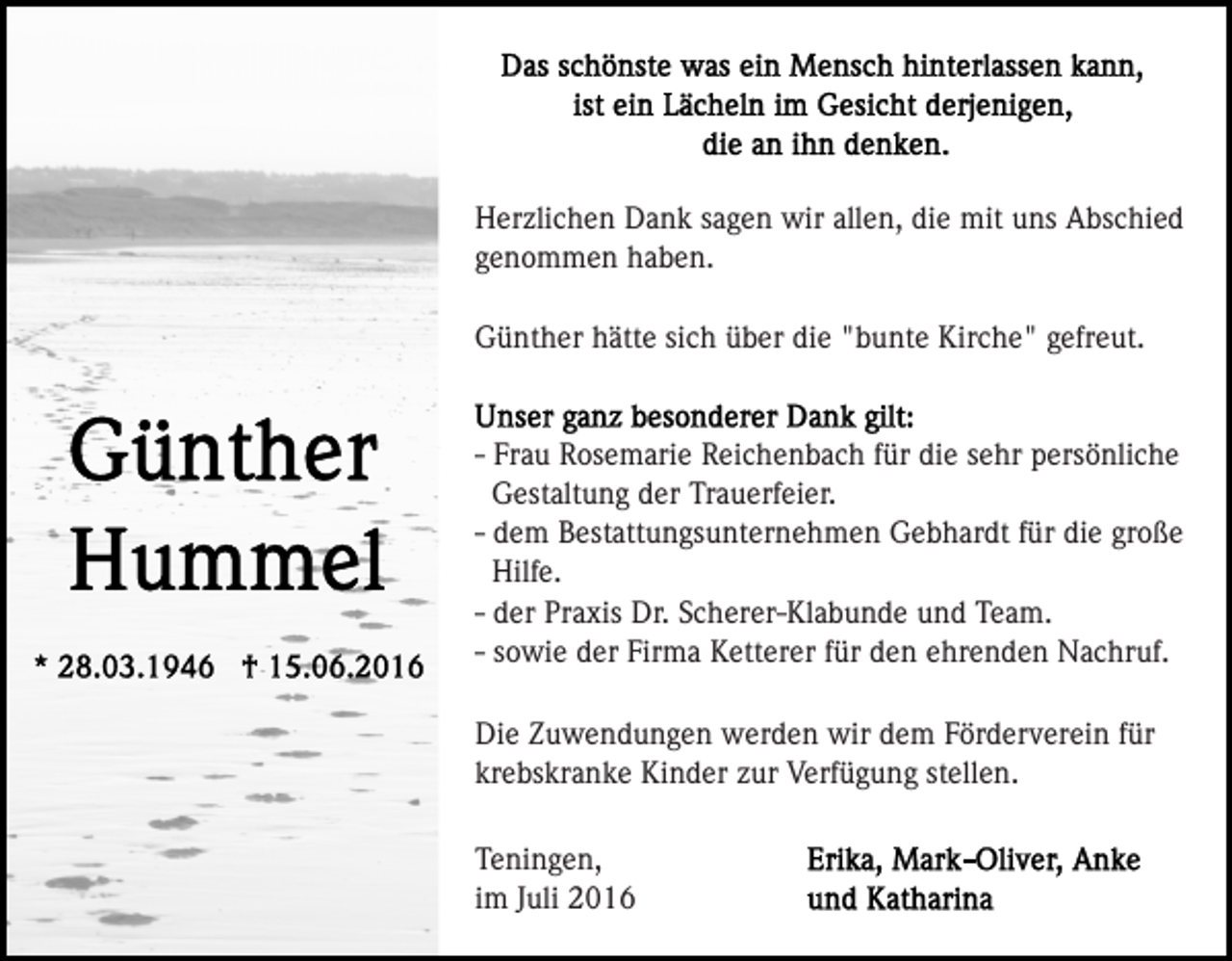 <p>Herzlichen Dank sagen wir allen, die mit uns Abschied<br />genommen haben.<br />Günther hätte sich über die "bunte Kirche" gefreut.</p><p>- Frau Rosemarie Reichenbach für die sehr persönliche<br />Gestaltung der Trauerfeier.<br />- dem Bestattungsunternehmen Gebhardt für die große<br />Hilfe.<br />- der Praxis Dr. Scherer-Klabunde und Team.<br />- sowie der Firma Ketterer für den ehrenden Nachruf.<br />Die Zuwendungen werden wir dem Förderverein für<br />krebskranke Kinder zur Verfügung stellen.<br />Teningen,<br />im Juli 2016</p>