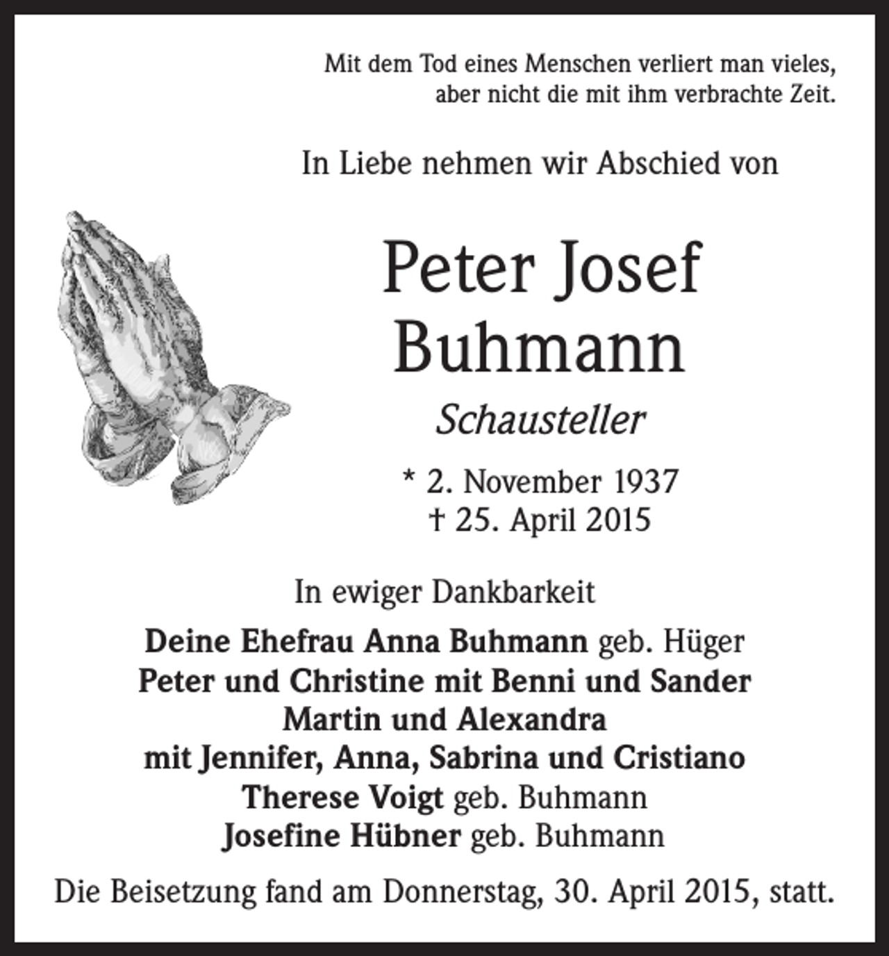 <p>Mit dem Tod eines Menschen verliert man vieles,<br />aber nicht die mit ihm verbrachte Zeit.</p><p>In Liebe nehmen wir Abschied von</p><p>Peter Josef<br />Buhmann<br />Schausteller<br />* 2. November 1937<br />† 25. April 2015<br />In ewiger Dankbarkeit<br />Deine Ehefrau Anna Buhmann geb. Hüger<br />Peter und Christine mit Benni und Sander<br />Martin und Alexandra<br />mit Jennifer, Anna, Sabrina und Cristiano<br />Therese Voigt geb. Buhmann<br />Josefine Hübner geb. Buhmann<br />Die Beisetzung fand am Donnerstag, 30. April 2015, statt.</p>