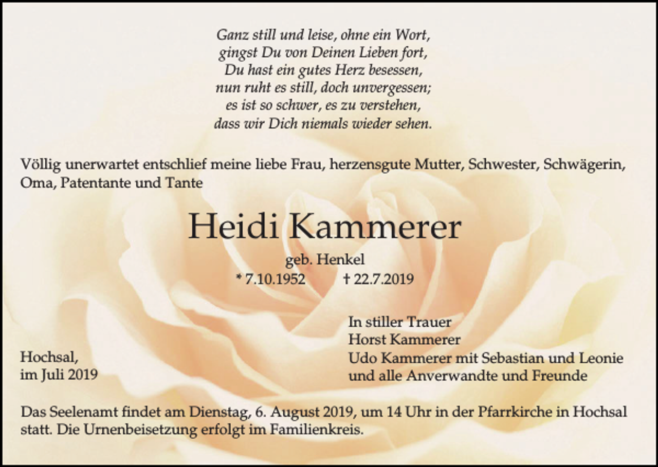 <p>Ganz still und leise, ohne ein Wort,<br />gingst Du von Deinen Lieben fort,<br />Du hast ein gutes Herz besessen,<br />nun ruht es still, doch unvergessen;<br />es ist so schwer, es zu verstehen,<br />dass wir Dich niemals wieder sehen.<br />Völlig unerwartet entschlief meine liebe Frau, herzensgute Mutter, Schwester, Schwägerin,<br />Oma, Patentante und Tante</p><p>Heidi Kammerer<br />geb. Henkel<br />* 7.10.1952<br />† 22.7.2019</p><p>Hochsal,<br />im Juli 2019</p><p>In stiller Trauer<br />Horst Kammerer<br />Udo Kammerer mit Sebastian und Leonie<br />und alle Anverwandte und Freunde</p><p>Das Seelenamt findet am Dienstag, 6. August 2019, um 14 Uhr in der Pfarrkirche in Hochsal<br />statt. Die Urnenbeisetzung erfolgt im Familienkreis.</p>