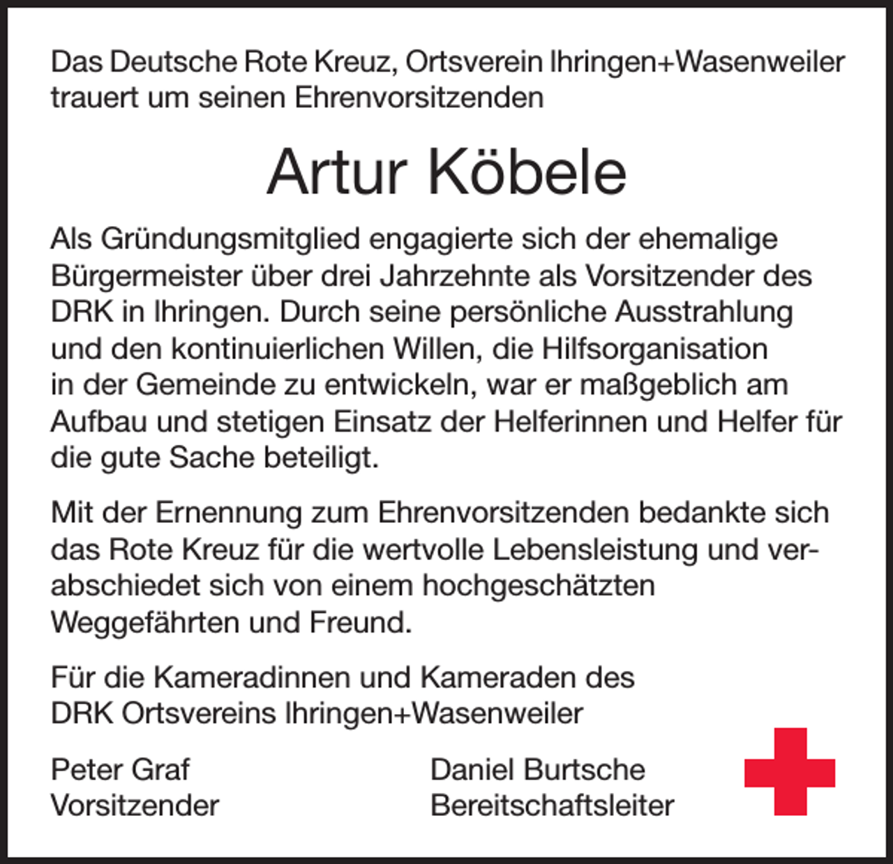 <p>Das Deutsche Rote Kreuz, Ortsverein lhringen+Wasenweiler<br />trauert um seinen Ehrenvorsitzenden</p><p>Artur Köbele<br />Als Gründungsmitglied engagierte sich der ehemalige<br />Bürgermeister über drei Jahrzehnte als Vorsitzender des<br />DRK in lhringen. Durch seine persönliche Ausstrahlung<br />und den kontinuierlichen Willen, die Hilfsorganisation<br />in der Gemeinde zu entwickeln, war er maßgeblich am<br />Aufbau und stetigen Einsatz der Helferinnen und Helfer für<br />die gute Sache beteiligt.<br />Mit der Ernennung zum Ehrenvorsitzenden bedankte sich<br />das Rote Kreuz für die wertvolle Lebensleistung und verabschiedet sich von einem hochgeschätzten<br />Weggefährten und Freund.<br />Für die Kameradinnen und Kameraden des<br />DRK Ortsvereins lhringen+Wasenweiler<br />Peter Graf<br />Daniel Burtsche<br />Vorsitzender Bereitschaftsleiter</p>