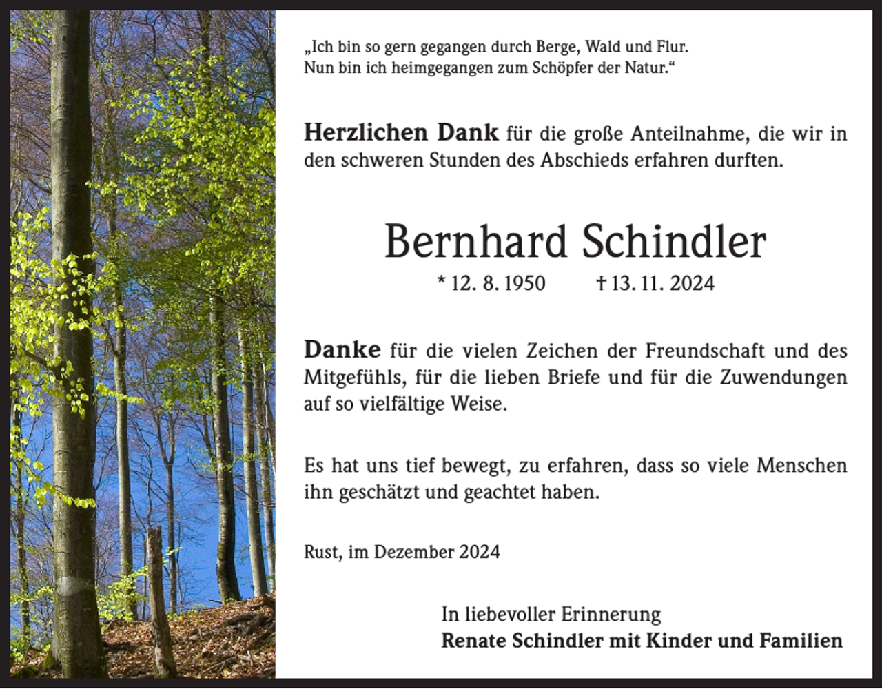 <p>„Ich bin so gern gegangen durch Berge, Wald und Flur.<br />Nun bin ich heimgegangen zum Schöpfer der Natur.“</p><p>Herzlichen Dank für die große Anteilnahme, die wir in<br />den schweren Stunden des Abschieds erfahren durften.</p><p>Bernhard Schindler<br />* 12. 8. 1950</p><p>† 13. 11. 2024</p><p>Danke für die vielen Zeichen der Freundschaft und des</p><p>Mitgefühls, für die lieben Briefe und für die Zuwendungen<br />auf so vielfältige Weise.<br />Es hat uns tief bewegt, zu erfahren, dass so viele Menschen<br />ihn geschätzt und geachtet haben.<br />Rust, im Dezember 2024</p><p>In liebevoller Erinnerung<br />Renate Schindler mit Kinder und Familien</p>