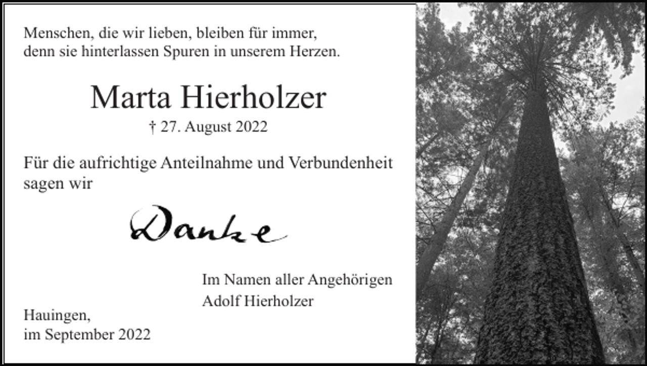 <p>Menschen, die wir lieben, bleiben für immer,<br />denn sie hinterlassen Spuren in unserem Herzen.</p><p>Marta Hierholzer<br />† 27. August 2022</p><p>Für die aufrichtige Anteilnahme und Verbundenheit<br />sagen wir</p><p>Im Namen aller Angehörigen<br />Adolf Hierholzer<br />Hauingen,<br />im September 2022</p>