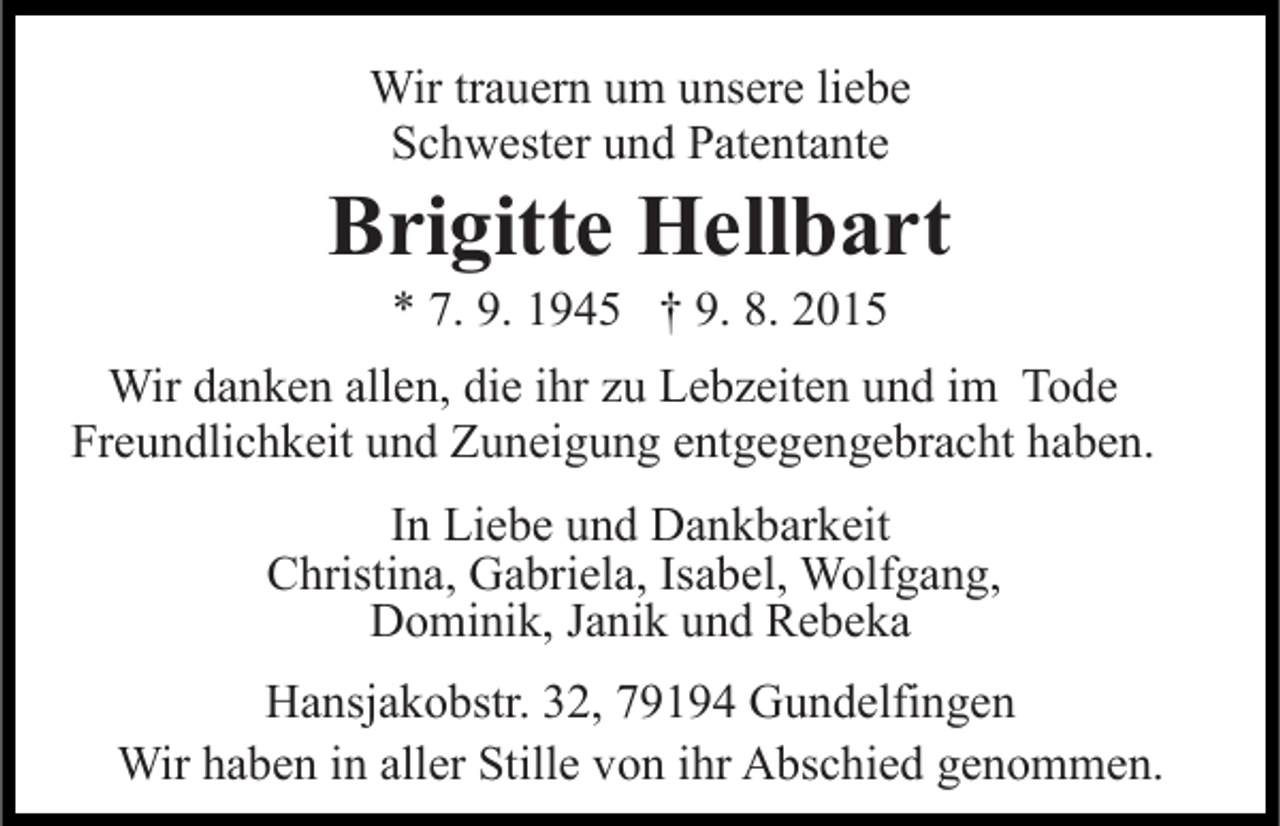 <p>Wir trauern um unsere liebe<br />Schwester und Patentante</p><p>Brigitte Hellbart<br />* 7. 9. 1945 † 9. 8. 2015<br />Wir danken allen, die ihr zu Lebzeiten und im Tode<br />Freundlichkeit und Zuneigung entgegengebracht haben.<br />In Liebe und Dankbarkeit<br />Christina, Gabriela, Isabel, Wolfgang,<br />Dominik, Janik und Rebeka<br />Hansjakobstr. 32, 79194 Gundelfingen<br />Wir haben in aller Stille von ihr Abschied genommen.</p>