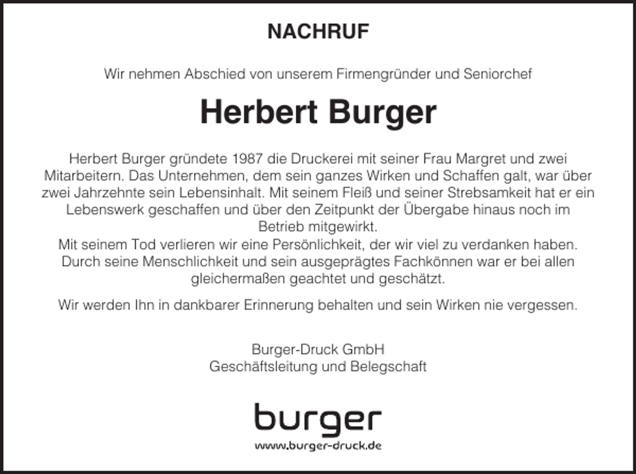 <p>NACHRUF<br />Wir nehmen Abschied von unserem Firmengründer und Seniorchef</p><p>Herbert Burger<br />Herbert Burger gründete 1987 die Druckerei mit seiner Frau Margret und zwei<br />Mitarbeitern. Das Unternehmen, dem sein ganzes Wirken und Schaffen galt, war über<br />zwei Jahrzehnte sein Lebensinhalt. Mit seinem Fleiß und seiner Strebsamkeit hat er ein<br />Lebenswerk geschaffen und über den Zeitpunkt der Übergabe hinaus noch im<br />Betrieb mitgewirkt.<br />Mit seinem Tod verlieren wir eine Persönlichkeit, der wir viel zu verdanken haben.<br />Durch seine Menschlichkeit und sein ausgeprägtes Fachkönnen war er bei allen<br />gleichermaßen geachtet und geschätzt.<br />Wir werden Ihn in dankbarer Erinnerung behalten und sein Wirken nie vergessen.<br />Burger-Druck GmbH<br />Geschäftsleitung und Belegschaft</p>