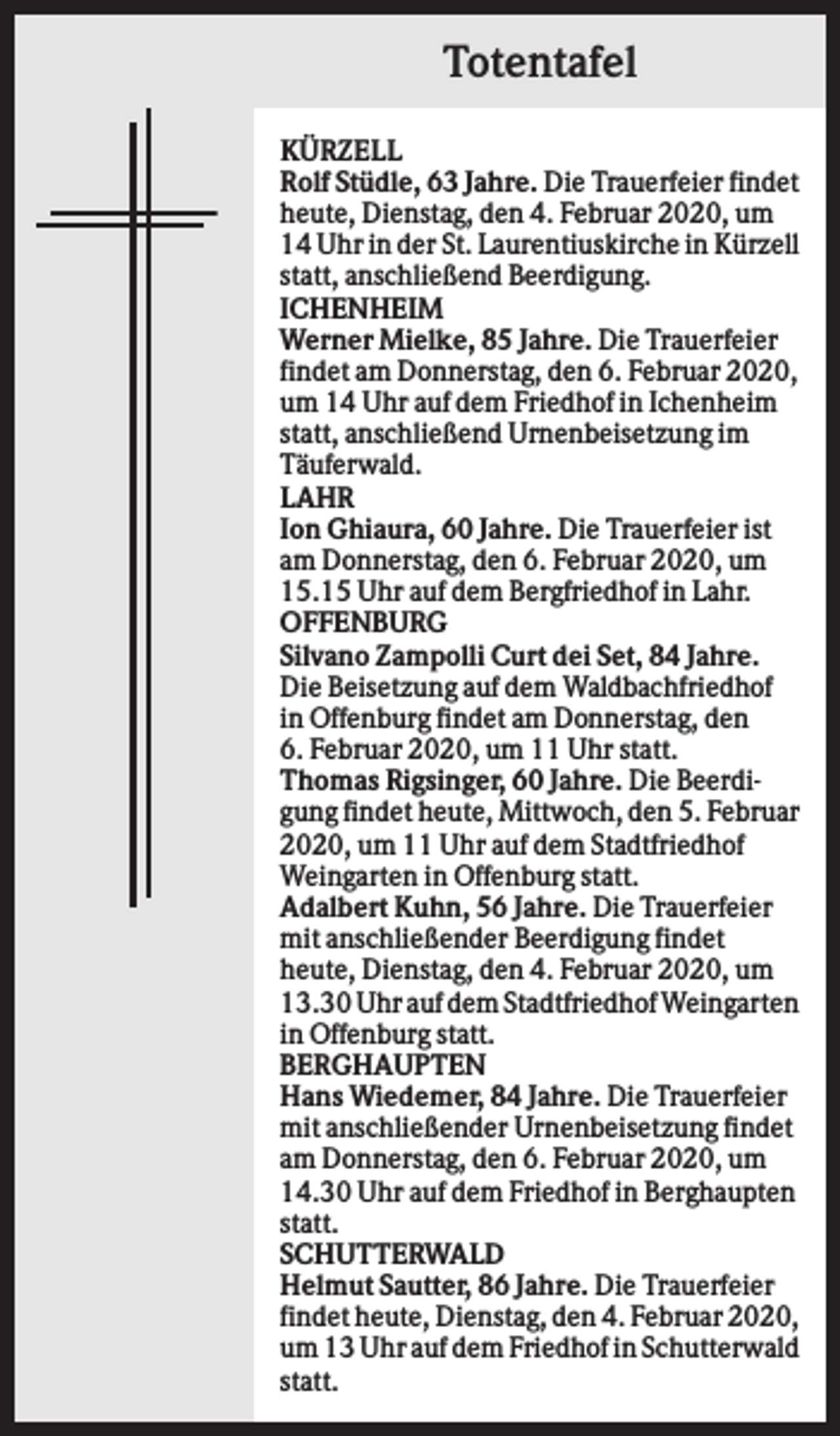 <p>Totentafel<br />KÜRZELL<br />Rolf Stüdle, 63 Jahre. Die Trauerfeier findet<br />heute, Dienstag, den 4. Februar 2020, um<br />14 Uhr in der St. Laurentiuskirche in Kürzell<br />statt, anschließend Beerdigung.<br />ICHENHEIM<br />Werner Mielke, 85 Jahre. Die Trauerfeier<br />findet am Donnerstag, den 6. Februar 2020,<br />um 14 Uhr auf dem Friedhof in Ichenheim<br />statt, anschließend Urnenbeisetzung im<br />Täuferwald.<br />LAHR<br />Ion Ghiaura, 60 Jahre. Die Trauerfeier ist<br />am Donnerstag, den 6. Februar 2020, um<br />15.15 Uhr auf dem Bergfriedhof in Lahr.<br />OFFENBURG<br />Silvano Zampolli Curt dei Set, 84 Jahre.<br />Die Beisetzung auf dem Waldbachfriedhof<br />in Offenburg findet am Donnerstag, den<br />6. Februar 2020, um 11 Uhr statt.<br />Thomas Rigsinger, 60 Jahre. Die Beerdigung findet heute, Mittwoch, den 5. Februar<br />2020, um 11 Uhr auf dem Stadtfriedhof<br />Weingarten in Offenburg statt.<br />Adalbert Kuhn, 56 Jahre. Die Trauerfeier<br />mit anschließender Beerdigung findet<br />heute, Dienstag, den 4. Februar 2020, um<br />13.30 Uhr auf dem Stadtfriedhof Weingarten<br />in Offenburg statt.<br />BERGHAUPTEN<br />Hans Wiedemer, 84 Jahre. Die Trauerfeier<br />mit anschließender Urnenbeisetzung findet<br />am Donnerstag, den 6. Februar 2020, um<br />14.30 Uhr auf dem Friedhof in Berghaupten<br />statt.<br />SCHUTTERWALD<br />Helmut Sautter, 86 Jahre. Die Trauerfeier<br />findet heute, Dienstag, den 4. Februar 2020,<br />um 13 Uhr auf dem Friedhof in Schutterwald<br />statt.</p>