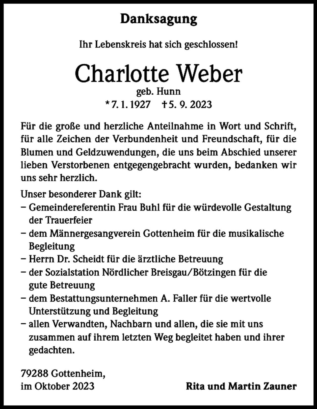 <p>Danksagung<br />Ihr Lebenskreis hat sich geschlossen!</p><p>Charlotte<br />Weber<br />geb. Hunn<br />* 7. 1. 1927 † 5. 9. 2023<br />Für die große und herzliche Anteilnahme in Wort und Schrift,<br />für alle Zeichen der Verbundenheit und Freundschaft, für die<br />Blumen und Geldzuwendungen, die uns beim Abschied unserer<br />lieben Verstorbenen entgegengebracht wurden, bedanken wir<br />uns sehr herzlich.<br />Unser besonderer Dank gilt:<br />– Gemeindereferentin Frau Buhl für die würdevolle Gestaltung<br />der Trauerfeier<br />– dem Männergesangverein Gottenheim für die musikalische<br />Begleitung<br />– Herrn Dr. Scheidt für die ärztliche Betreuung<br />– der Sozialstation Nördlicher Breisgau/Bötzingen für die<br />gute Betreuung<br />– dem Bestattungsunternehmen A. Faller für die wertvolle<br />Unterstützung und Begleitung<br />– a llen Verwandten, Nachbarn und allen, die sie mit uns<br />zusammen auf ihrem letzten Weg begleitet haben und ihrer<br />gedachten.<br />79288 Gottenheim,<br />im Oktober 2023</p><p>Rita und Martin Zauner</p>