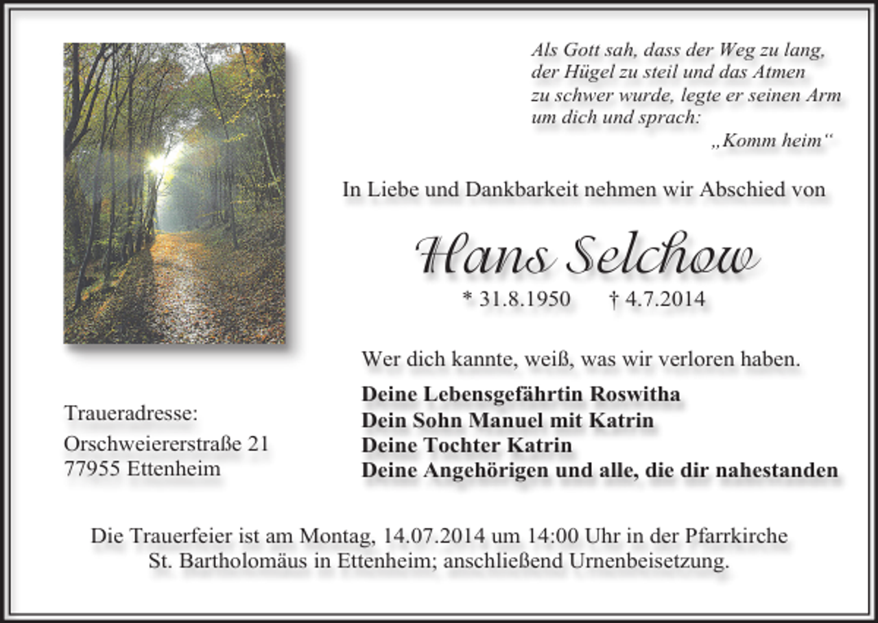 <p>Als Gott sah, dass der Weg zu lang,<br />der Hügel zu steil und das Atmen<br />zu schwer wurde, legte er seinen Arm<br />um dich und sprach:<br />„Komm heim“</p><p>In Liebe und Dankbarkeit nehmen wir Abschied von</p><p>Hans Selchow<br />* 31.8.1950</p><p>† 4.7.2014</p><p>Wer dich kannte, weiß, was wir verloren haben.<br />Traueradresse:<br />Orschweiererstraße 21<br />77955 Ettenheim</p><p>Deine Lebensgefährtin Roswitha<br />Dein Sohn Manuel mit Katrin<br />Deine Tochter Katrin<br />Deine Angehörigen und alle, die dir nahestanden</p><p>Die Trauerfeier ist am Montag, 14.07.2014 um 14:00 Uhr in der Pfarrkirche<br />St. Bartholomäus in Ettenheim; anschließend Urnenbeisetzung.</p>