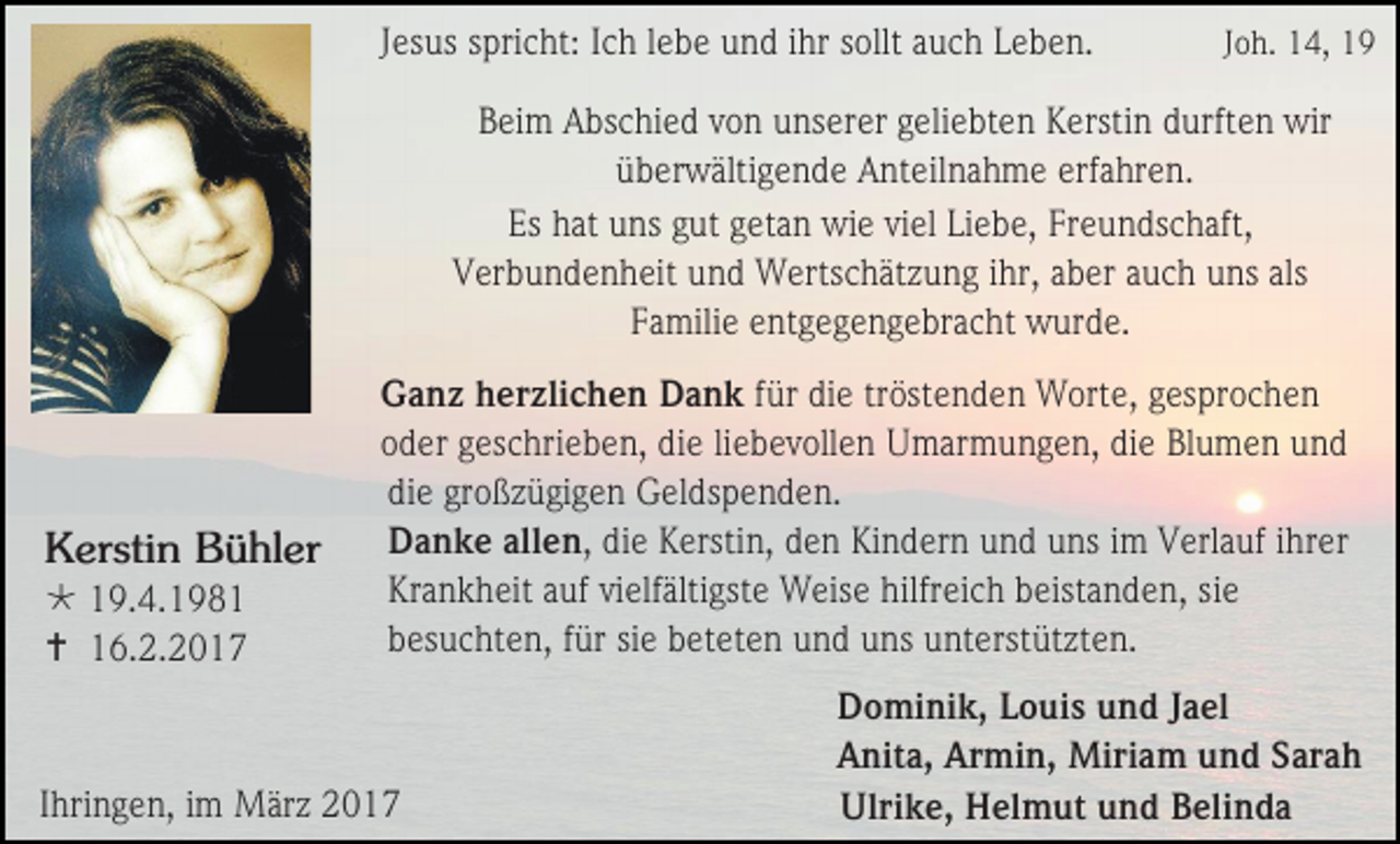 <p>Jesus spricht: Ich lebe und ihr sollt auch Leben.</p><p>Joh. 14, 19</p><p>Beim Abschied von unserer geliebten Kerstin durften wir<br />überwältigende Anteilnahme erfahren.<br />Es hat uns gut getan wie viel Liebe, Freundschaft,<br />Verbundenheit und Wertschätzung ihr, aber auch uns als<br />Familie entgegengebracht wurde.</p><p>Kerstin Bühler<br /> 19.4.1981<br /> 16.2.2017</p><p>Ganz herzlichen Dank für die tröstenden Worte, gesprochen<br />oder geschrieben, die liebevollen Umarmungen, die Blumen und<br />die großzügigen Geldspenden.<br />Danke allen, die Kerstin, den Kindern und uns im Verlauf ihrer<br />Krankheit auf vielfältigste Weise hilfreich beistanden, sie<br />besuchten, für sie beteten und uns unterstützten.</p><p>Ihringen, im März 2017</p><p>Dominik, Louis und Jael<br />Anita, Armin, Miriam und Sarah<br />Ulrike, Helmut und Belinda</p>