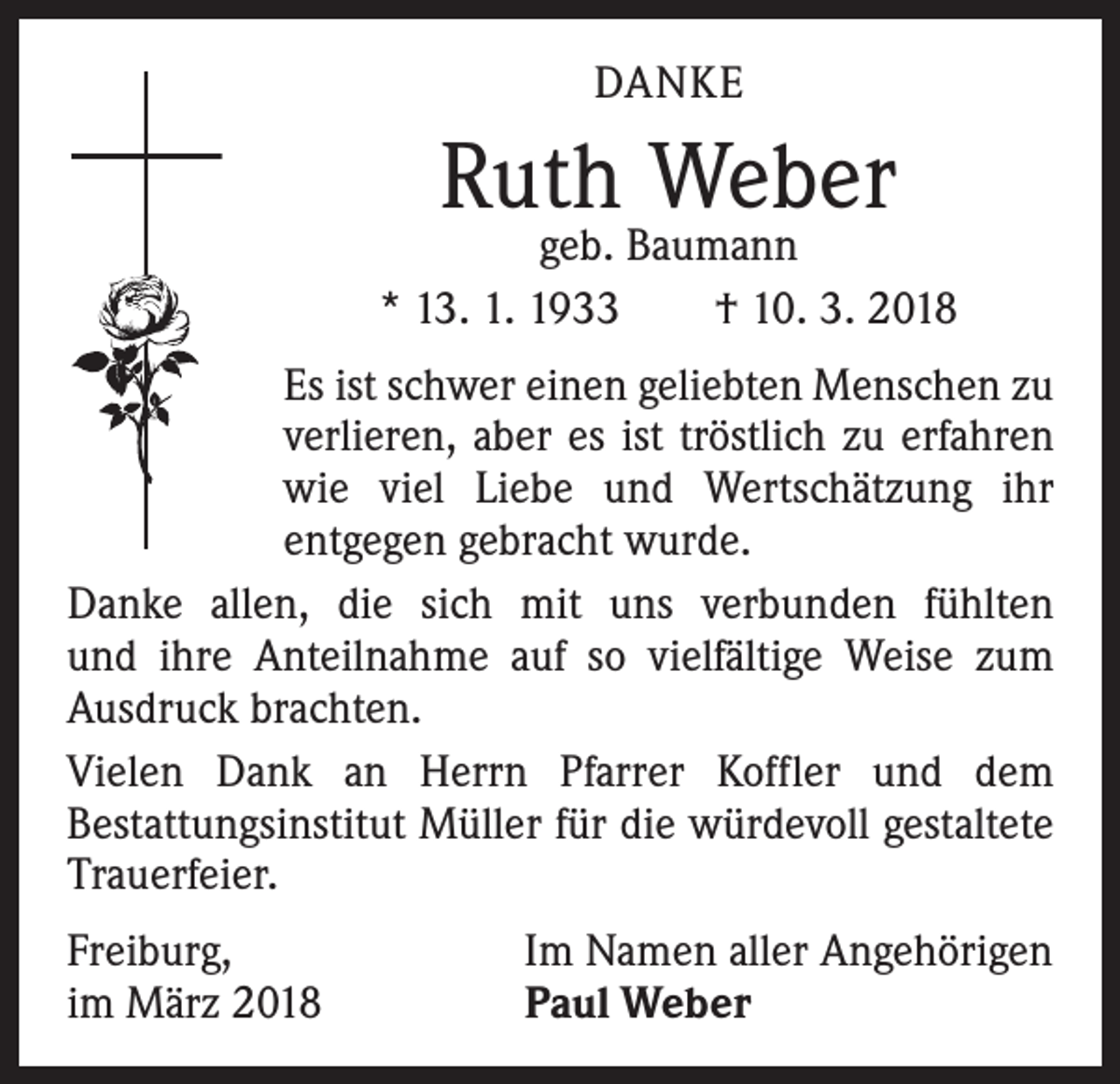 <p>DANKE</p><p>Ruth Weber</p><p>geb. Baumann<br />* 13. 1. 1933 † 10. 3. 2018<br />Es ist schwer einen geliebten Menschen zu<br />verlieren, aber es ist tröstlich zu erfahren<br />wie viel Liebe und Wertschätzung ihr<br />­entgegen gebracht wurde.<br />Danke allen, die sich mit uns verbunden fühlten<br />und ihre Anteilnahme auf so vielfältige Weise zum<br />Ausdruck brachten.<br />Vielen Dank an Herrn Pfarrer Koffler und dem<br />Bestattungsinstitut Müller für die würdevoll gestaltete<br />Trauerfeier.<br />Freiburg,<br />im März 2018</p><p>Im Namen aller Angehörigen<br />Paul Weber</p>