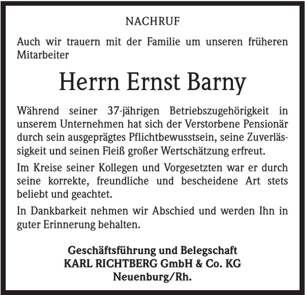 <p>NACHRUF<br />Auch wir trauern mit der Familie um unseren früheren<br />Mitarbeiter</p><p>Herrn Ernst Barny<br />Während seiner 37-jährigen Betriebszugehörigkeit in<br />unserem Unternehmen hat sich der Verstorbene Pensionär<br />durch sein ausgeprägtes Pflichtbewusstsein, seine Zuverlässigkeit und seinen Fleiß großer Wertschätzung erfreut.<br />Im Kreise seiner Kollegen und Vorgesetzten war er durch<br />seine korrekte, freundliche und bescheidene Art stets<br />beliebt und geachtet.<br />In Dankbarkeit nehmen wir Abschied und werden Ihn in<br />guter Erinnerung behalten.<br />Geschäftsführung und Belegschaft<br />KARL RICHTBERG GmbH &amp; Co. KG<br />Neuenburg/Rh.</p>