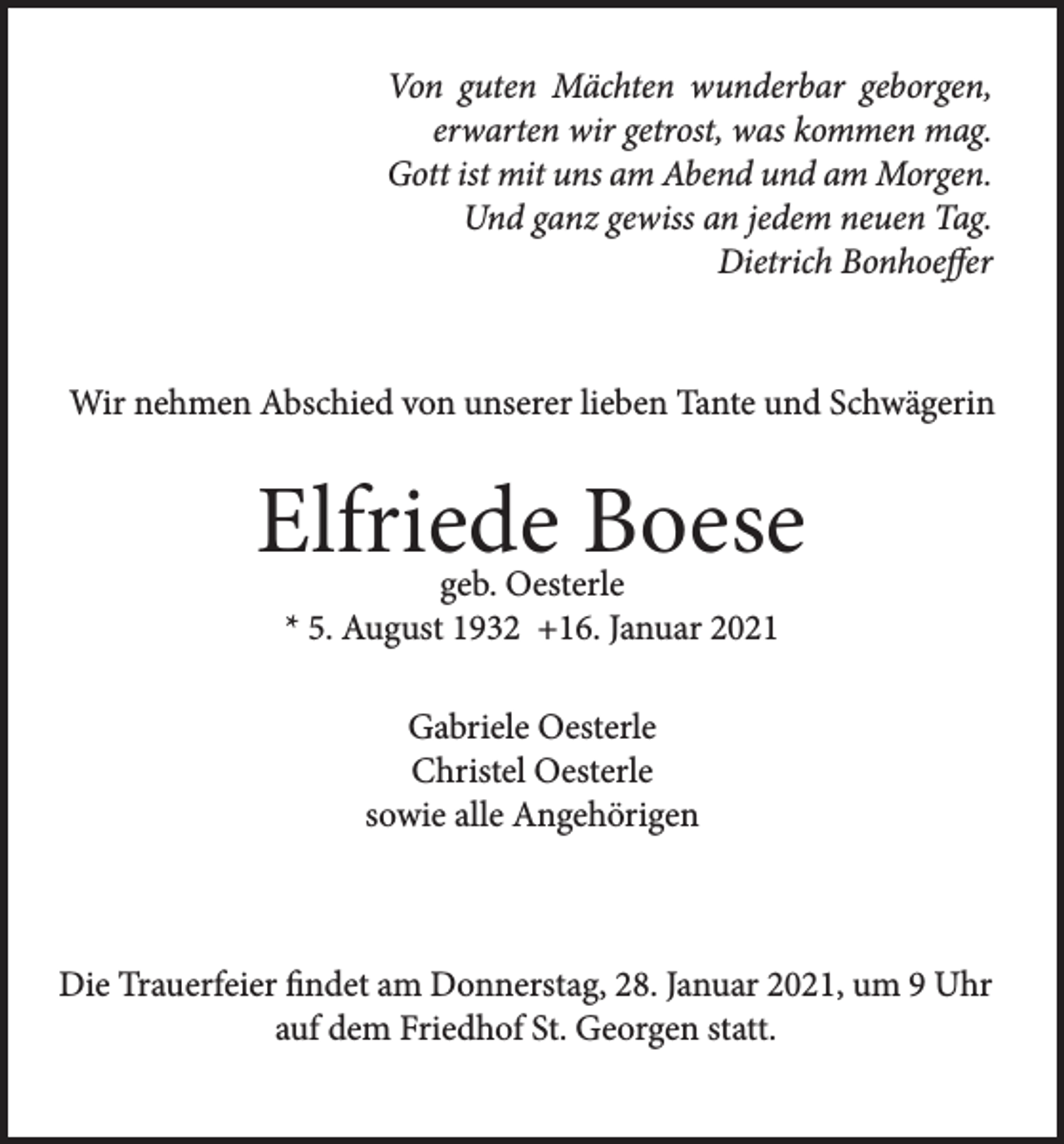 <p>Von guten Mächten wunderbar geborgen,<br />erwarten wir getrost, was kommen mag.<br />Gott ist mit uns am Abend und am Morgen.<br />Und ganz gewiss an jedem neuen Tag.<br />Dietrich Bonhoeffer</p><p>Wir nehmen Abschied von unserer lieben Tante und Schwägerin</p><p>Elfriede Boese<br />geb. Oesterle<br />* 5. August 1932 +16. Januar 2021<br />Gabriele Oesterle<br />Christel Oesterle<br />sowie alle Angehörigen</p><p>Die Trauerfeier findet am Donnerstag, 28. Januar 2021, um 9 Uhr<br />auf dem Friedhof St. Georgen statt.</p>