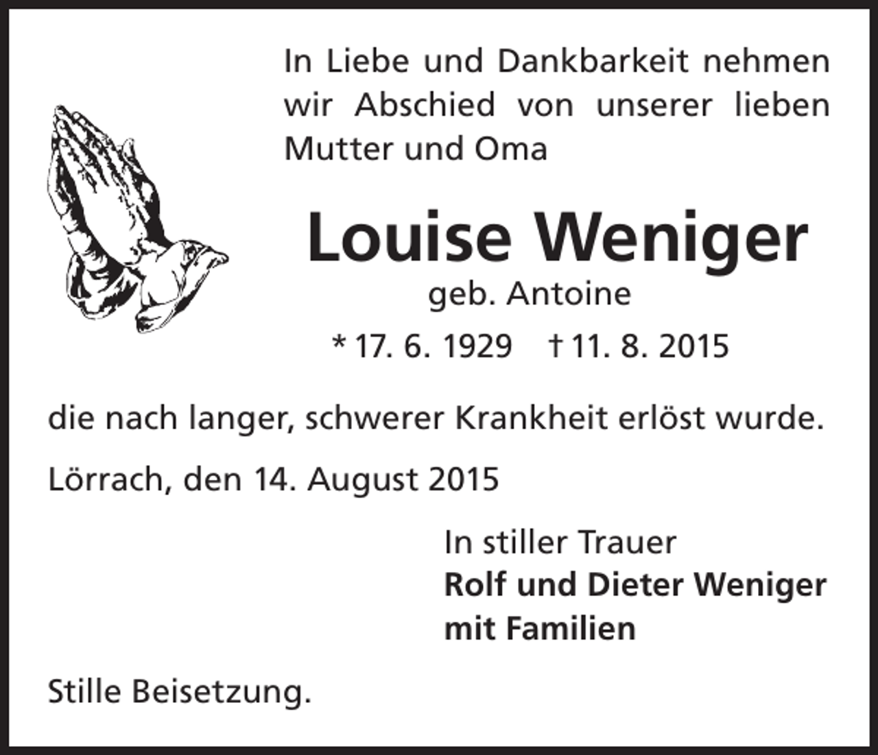 <p>In Liebe und Dankbarkeit nehmen<br />wir Abschied von unserer lieben<br />Mutter und Oma</p><p>Louise Weniger<br />geb. Antoine</p><p>* 17. 6. 1929 † 11. 8. 2015<br />die nach langer, schwerer Krankheit erlöst wurde.<br />Lörrach, den 14. August 2015<br />In stiller Trauer<br />Rolf und Dieter Weniger<br />mit Familien<br />Stille Beisetzung.</p>