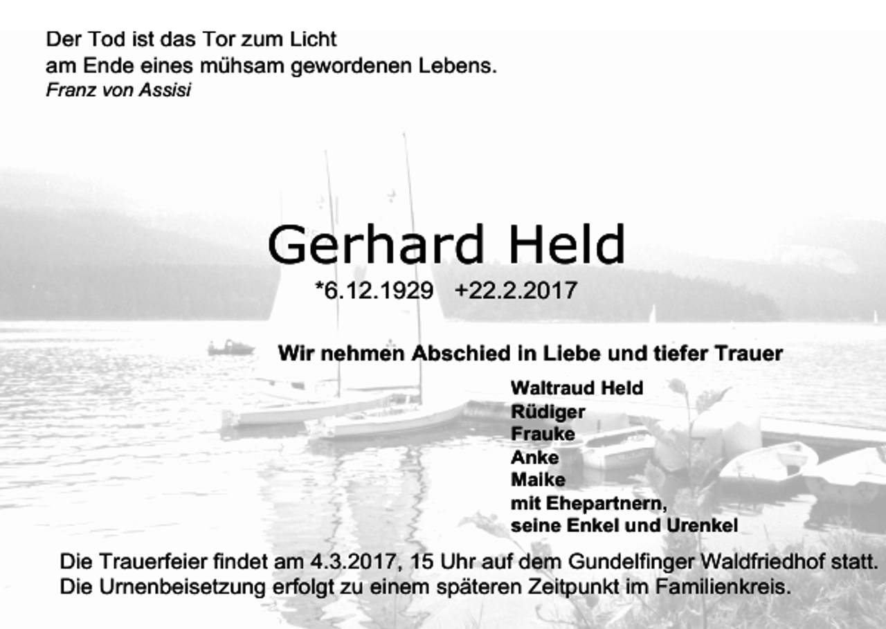 <p>Der Tod ist das Tor zum Licht<br />am Ende eines mühsam gewordenen Lebens.</p><p>Franz von Assisi</p><p>Gerhard Held<br />*6.12.1929 +22.2.2017</p><p>Wir nehmen Abschied in Liebe und tiefer Trauer<br />Waltraud Held<br />Rüdiger<br />Frauke<br />Anke<br />Maike<br />mit Ehepartnern,<br />seine Enkel und Urenkel</p><p>Die Trauerfeier findet am 4.3.2017, 15 Uhr auf dem Gundelfinger Waldfriedhof statt.<br />Die Urnenbeisetzung erfolgt zu einem späteren Zeitpunkt im Familienkreis.</p>