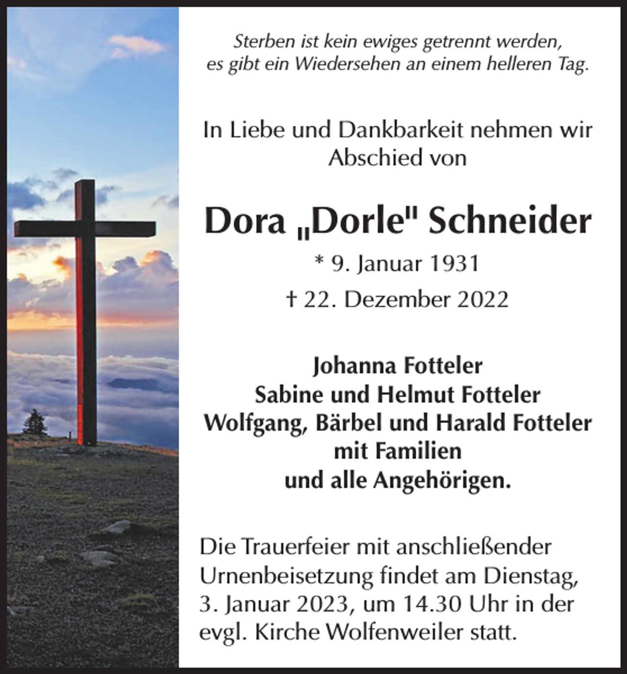 <p>Sterben ist kein ewiges getrennt werden,<br />es gibt ein Wiedersehen an einem helleren Tag.</p><p>In Liebe und Dankbarkeit nehmen wir<br />Abschied von</p><p>Dora Dorle" Schneider<br />" * 9. Januar 1931<br />† 22. Dezember 2022<br />Johanna Fotteler<br />Sabine und Helmut Fotteler<br />Wolfgang, Bärbel und Harald Fotteler<br />mit Familien<br />und alle Angehörigen.<br />Die Trauerfeier mit anschließender<br />Urnenbeisetzung findet am Dienstag,<br />3. Januar 2023, um 14.30 Uhr in der<br />evgl. Kirche Wolfenweiler statt.</p>