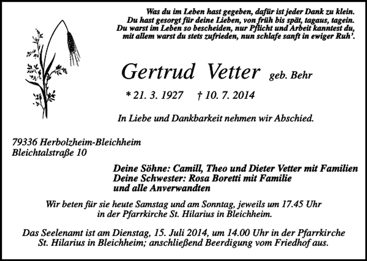 <p>Was du im Leben hast gegeben, dafür ist jeder Dank zu klein.<br />Du hast gesorgt für deine Lieben, von früh bis spät, tagaus, tagein.<br />Du warst im Leben so bescheiden, nur Pflicht und Arbeit kanntest du,<br />mit allem warst du stets zufrieden, nun schlafe sanft in ewiger Ruh’.</p><p>Gertrud Vetter<br />* 21. 3. 1927</p><p>geb. Behr</p><p>† 10. 7. 2014</p><p>In Liebe und Dankbarkeit nehmen wir Abschied.<br />79336 Herbolzheim-Bleichheim<br />Bleichtalstraße 10<br />Deine Söhne: Camill, Theo und Dieter Vetter mit Familien<br />Deine Schwester: Rosa Boretti mit Familie<br />und alle Anverwandten<br />Wir beten für sie heute Samstag und am Sonntag, jeweils um 17.45 Uhr<br />in der Pfarrkirche St. Hilarius in Bleichheim.</p><p>Das Seelenamt ist am Dienstag, 15. Juli 2014, um 14.00 Uhr in der Pfarrkirche<br />St. Hilarius in Bleichheim; anschließend Beerdigung vom Friedhof aus.</p>