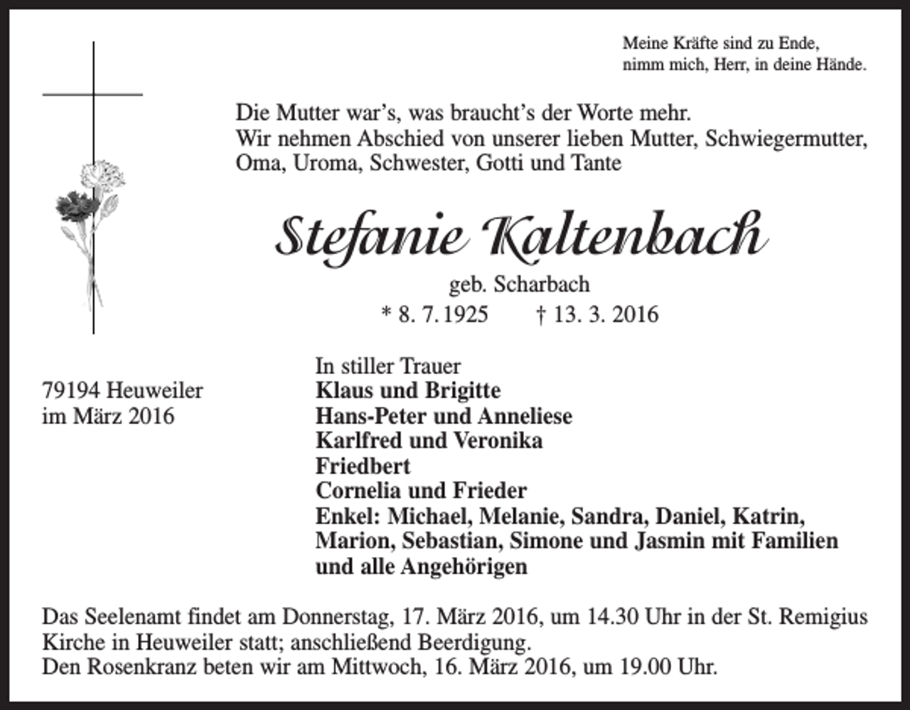 <p>Meine Kräfte sind zu Ende,<br />nimm mich, Herr, in deine Hände.</p><p>Die Mutter war’s, was braucht’s der Worte mehr.<br />Wir nehmen Abschied von unserer lieben Mutter, Schwiegermutter,<br />Oma, Uroma, Schwester, Gotti und Tante</p><p>Stefanie Kaltenbach<br />geb. Scharbach<br />* 8. 7. 1925 † 13. 3. 2016</p><p>In stiller Trauer<br />79194 Heuweiler<br />Klaus und Brigitte<br />im März 2016 Hans-Peter und Anneliese<br />Karlfred und Veronika<br />Friedbert<br />Cornelia und Frieder<br />Enkel: Michael, Melanie, Sandra, Daniel, Katrin,<br />Marion, Sebastian, Simone und Jasmin mit Familien<br />und alle Angehörigen<br />Das Seelenamt findet am Donnerstag, 17. März 2016, um 14.30 Uhr in der St. Remigius<br />Kirche in Heuweiler statt; anschließend Beerdigung.<br />Den Rosenkranz beten wir am Mittwoch, 16. März 2016, um 19.00 Uhr.</p>
