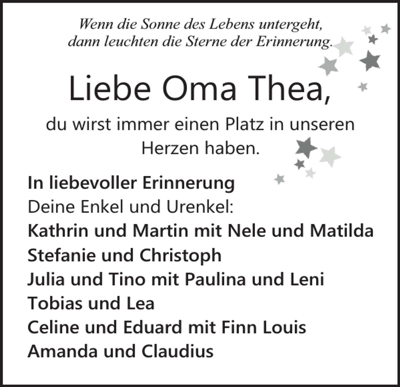 <p>Wenn die Sonne des Lebens untergeht,<br />dann leuchten die Sterne der Erinnerung.</p><p>Liebe Oma Thea,</p><p>du wirst immer einen Platz in unseren<br />Herzen haben.<br />In liebevoller Erinnerung<br />Deine Enkel und Urenkel:<br />Kathrin und Martin mit Nele und Matilda<br />Stefanie und Christoph<br />Julia und Tino mit Paulina und Leni<br />Tobias und Lea<br />Celine und Eduard mit Finn Louis<br />Amanda und Claudius</p>