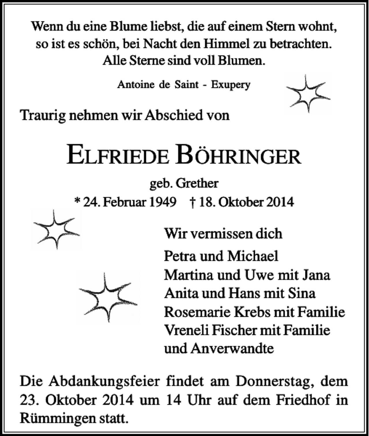 <p>Wenn du eine Blume liebst, die auf einem Stern wohnt,<br />so ist es schön, bei Nacht den Himmel zu betrachten.<br />Alle Sterne sind voll Blumen.<br />Antoine de Saint - Exupery</p><p>Traurig nehmen wir Abschied von</p><p>ELFRIEDE BÖHRINGER<br />geb. Grether<br />* 24. Februar 1949 † 18. Oktober 2014</p><p>Wir vermissen dich<br />Petra und Michael<br />Martina und Uwe mit Jana<br />Anita und Hans mit Sina<br />Rosemarie Krebs mit Familie<br />Vreneli Fischer mit Familie<br />und Anverwandte<br />Die Abdankungsfeier findet am Donnerstag, dem<br />23. Oktober 2014 um 14 Uhr auf dem Friedhof in<br />Rümmingen statt.</p>