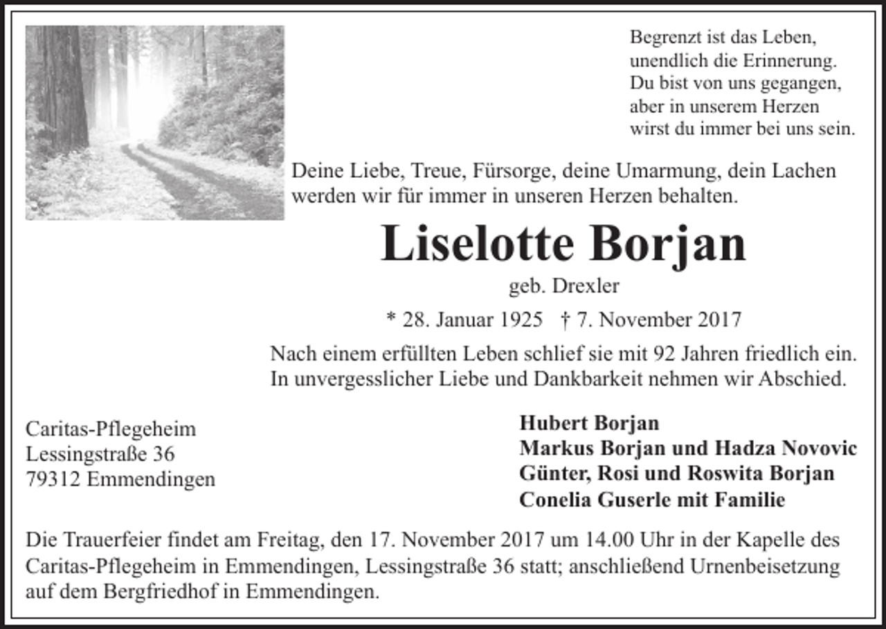 <p>B e gr e n zt ist<br />as LLeben,<br />e b e n,<br />Begrenzt<br />ist ddas<br />unendlich<br />die<br />u n e n dli c h di<br />e Erinnerung.<br />Eri n n er u n g .<br />D u bist<br />o n uuns<br />ns ggegangen,<br />e ga n ge n ,<br />Du<br />bistvvon<br />aber<br />a b er iinn unserem<br />u ns er e m Herzen<br />H er z e n<br />wirst ddu<br />u i immer<br />m m er bbei<br />ei uuns<br />ns s sein.<br />e i n.<br />wirst</p><p>DDeine<br />ei n e LiLiebe,<br />e b e, TrTreue,<br />e u e, FFürsorge,<br />ürs o r g e, deine<br />d ei n e Umarmung,<br />U m ar m u n g, dein<br />d ei n Lachen<br />Lac he n<br />w er d e n wir<br />ür i immer<br />m m er i in<br />n unseren<br />u ns er e n Herzen<br />H er z e n bbehalten.<br />e h alt e n.<br />werden<br />wirf für</p><p>Liselotte<br />Lis el ott e BBorjan<br />o rj a n<br />ggeb.<br />e b. Drexler<br />Dr e xl er</p><p>** 228.<br />8. JJanuar<br />a n u ar 11925<br />9 2 5 †† 7.<br />N o v e m b er 22<br />7. November<br />NNach<br />a c h eieinem<br />n e m erf<br />üllt e n LLeben<br />e b e n sschlief<br />c hli ef si<br />mit 92<br />9 2 JJahren<br />a hr e n fri<br />e dli c h ei<br />n.<br />erfüllten<br />siee mit<br />friedlich<br />ein.<br />IInn unvergesslicher<br />u n v er g essli c h er Liebe<br />Li e b e uund<br />n d Dankbarkeit<br />D a n k b ar k eit nnehmen<br />e h m e n wir<br />wir Abschied.<br />A bs c hi e d.<br />C arit as- Pfl e g e h ei m<br />Caritas-Pflegeheim<br />LLessingstraße<br />essi n gstr a ß e 33<br />779312<br />9 3 1 2 Emmendingen<br />E m m e n di n g e n</p><p>Hubert<br />H u b e rt BBorjan<br />o rj a n<br />Markus<br />M a r k us BBorjan<br />o rj a n u und<br />n d HHadza<br />a d z a Novovic<br />N o v o vi c<br />Günter,<br />G ü nt e r, RRosi<br />osi uund<br />n d RRoswita<br />os wi t a Borjan<br />B o rj a n<br />C o n eli a Guserle<br />G us e rl e mit<br />mit FFamilie<br />a m ili e<br />Conelia</p><p>Di e TrTrauerfeier<br />Die<br />a u erf ei er fifindet<br />n d et aam<br />m Freitag,<br />Fr eit a g, den<br />d e n 17.<br />1 7. November<br />N o v e m ber 2017<br />2 0 1 7 um<br />u m 14.00<br />1 4. Uhr<br />U hr iinn der<br />d er Kapelle<br />K a p ell e ddes<br />es<br />CCaritas-Pflegeheim<br />arit as- Pfl e g e h ei m i in<br />n EEmmendingen,<br />m m e n di n g e n, LLessingstraße<br />essi n gstr a ß e 36<br />3 6 statt;<br />st att; anschließend<br />a ns c hli e ß e n d Urnenbeisetzung<br />Urn e n b eis et z u n g<br />auf<br />a uf dem<br />d e m Bergfriedhof<br />B er gfri e d h of iinn Emmendingen.<br />E m m e n di n g e n.</p>