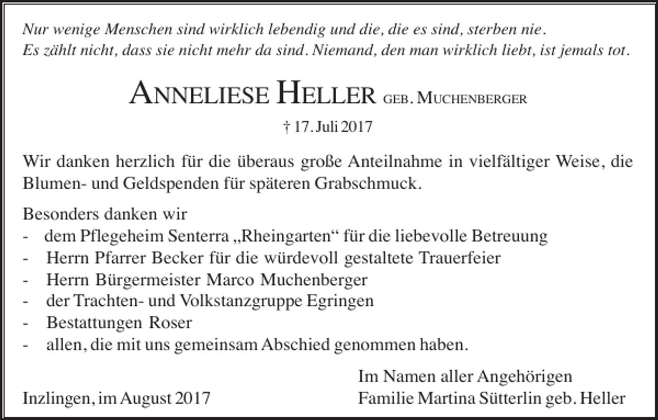 <p>Nur wenige Menschen sind wirklich lebendig und die, die es sind, sterben nie.<br />Es zählt nicht, dass sie nicht mehr da sind. Niemand, den man wirklich liebt, ist jemals tot.</p><p>ANNELIESE HELLER</p><p>GEB. MUCHENBERGER</p><p>† 17. Juli 2017</p><p>Wir danken herzlich für die überaus große Anteilnahme in vielfältiger Weise, die<br />Blumen- und Geldspenden für späteren Grabschmuck.<br />Besonders danken wir<br />- dem Pflegeheim Senterra „Rheingarten“ für die liebevolle Betreuung<br />- Herrn Pfarrer Becker für die würdevoll gestaltete Trauerfeier<br />- Herrn Bürgermeister Marco Muchenberger<br />- der Trachten- und Volkstanzgruppe Egringen<br />- Bestattungen Roser<br />- allen, die mit uns gemeinsam Abschied genommen haben.<br />Inzlingen, im August 2017</p><p>Im Namen aller Angehörigen<br />Familie Martina Sütterlin geb. Heller</p>