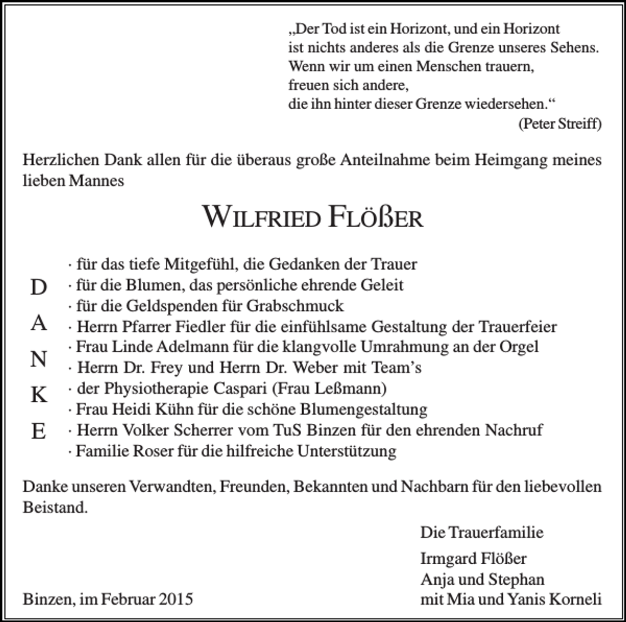 <p>„Der Tod ist ein Horizont, und ein Horizont<br />ist nichts anderes als die Grenze unseres Sehens.<br />Wenn wir um einen Menschen trauern,<br />freuen sich andere,<br />die ihn hinter dieser Grenze wiedersehen.“<br />(Peter Streiff)</p><p>Herzlichen Dank allen für die überaus große Anteilnahme beim Heimgang meines<br />lieben Mannes</p><p>WILFRIED FLÖßER<br />D<br />A<br />N<br />K<br />E</p><p>· für das tiefe Mitgefühl, die Gedanken der Trauer<br />· für die Blumen, das persönliche ehrende Geleit<br />· für die Geldspenden für Grabschmuck<br />· Herrn Pfarrer Fiedler für die einfühlsame Gestaltung der Trauerfeier<br />· Frau Linde Adelmann für die klangvolle Umrahmung an der Orgel<br />· Herrn Dr. Frey und Herrn Dr. Weber mit Team’s<br />· der Physiotherapie Caspari (Frau Leßmann)<br />· Frau Heidi Kühn für die schöne Blumengestaltung<br />· Herrn Volker Scherrer vom TuS Binzen für den ehrenden Nachruf<br />· Familie Roser für die hilfreiche Unterstützung</p><p>Danke unseren Verwandten, Freunden, Bekannten und Nachbarn für den liebevollen<br />Beistand.<br />Die Trauerfamilie<br />Irmgard Flößer<br />Anja und Stephan<br />Binzen, im Februar 2015<br />mit Mia und Yanis Korneli</p>
