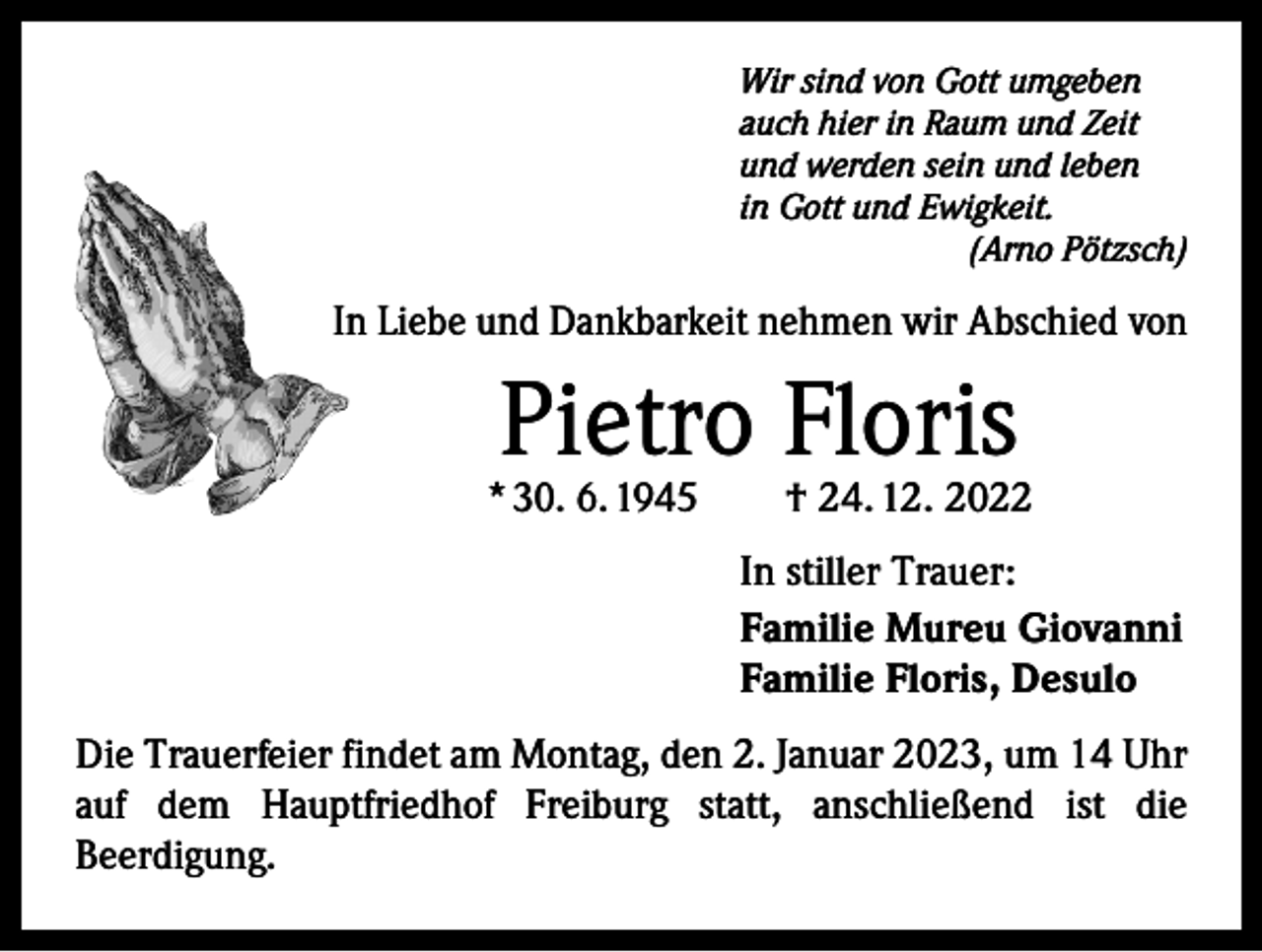 <p>Wir sind von Gott umgeben<br />auch hier in Raum und Zeit<br />und werden sein und leben<br />in Gott und Ewigkeit.</p><p>(Arno Pötzsch)</p><p>In Liebe und Dankbarkeit nehmen wir Abschied von</p><p>Pietro Floris</p><p>* 30. 6. 1945 † 24. 12. 2022<br />In stiller Trauer:<br />Familie Mureu Giovanni<br />Familie Floris, Desulo<br />Die Trauerfeier findet am Montag, den 2. Januar 2023, um 14 Uhr<br />auf dem Hauptfriedhof Freiburg statt, anschließend ist die<br />­Beerdigung.</p>