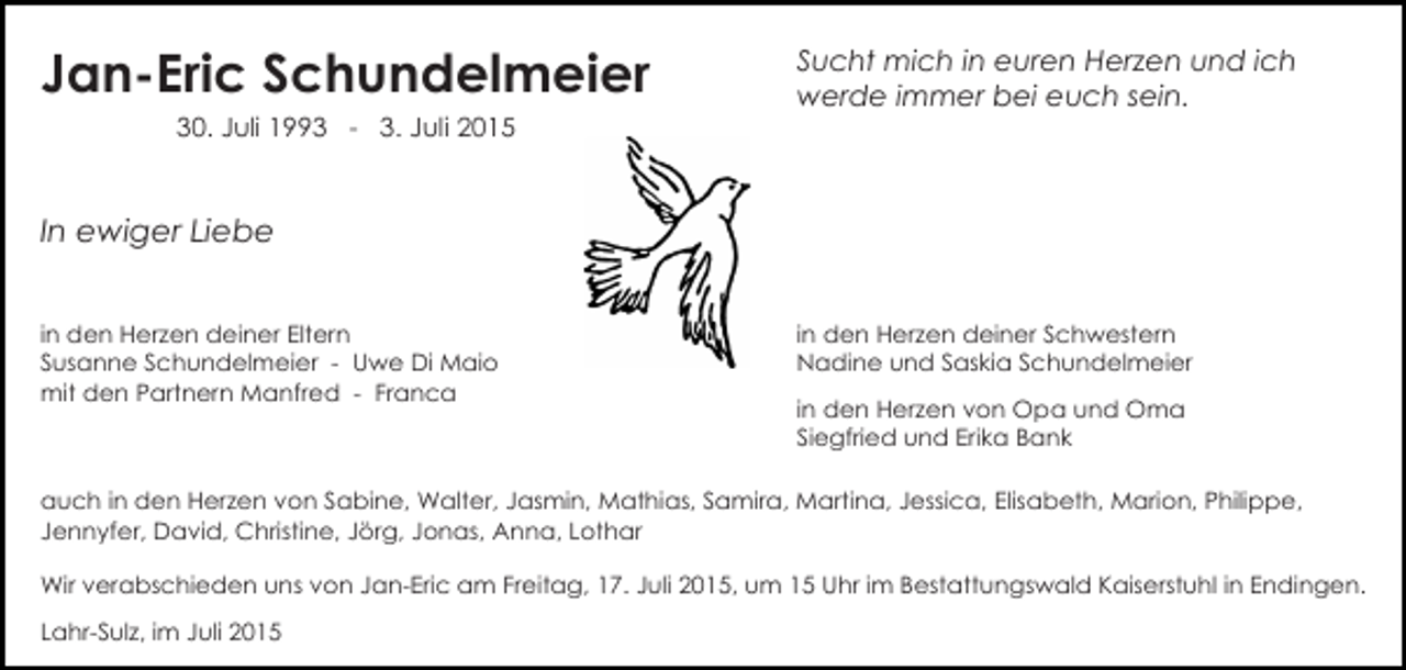 <p>Jan-Eric Schundelmeier<br />30. Juli 1993 - 3. Juli 2015</p><p>Sucht mich in euren Herzen und ich<br />werde immer bei euch sein.</p><p>In ewiger Liebe<br />in den Herzen deiner Eltern<br />Susanne Schundelmeier - Uwe Di Maio<br />mit den Partnern Manfred - Franca</p><p>in den Herzen deiner Schwestern<br />Nadine und Saskia Schundelmeier<br />in den Herzen von Opa und Oma<br />Siegfried und Erika Bank</p><p>auch in den Herzen von Sabine, Walter, Jasmin, Mathias, Samira, Martina, Jessica, Elisabeth, Marion, Philippe,<br />Jennyfer, David, Christine, Jörg, Jonas, Anna, Lothar<br />Wir verabschieden uns von Jan-Eric am Freitag, 17. Juli 2015, um 15 Uhr im Bestattungswald Kaiserstuhl in Endingen.<br />Lahr-Sulz, im Juli 2015</p>