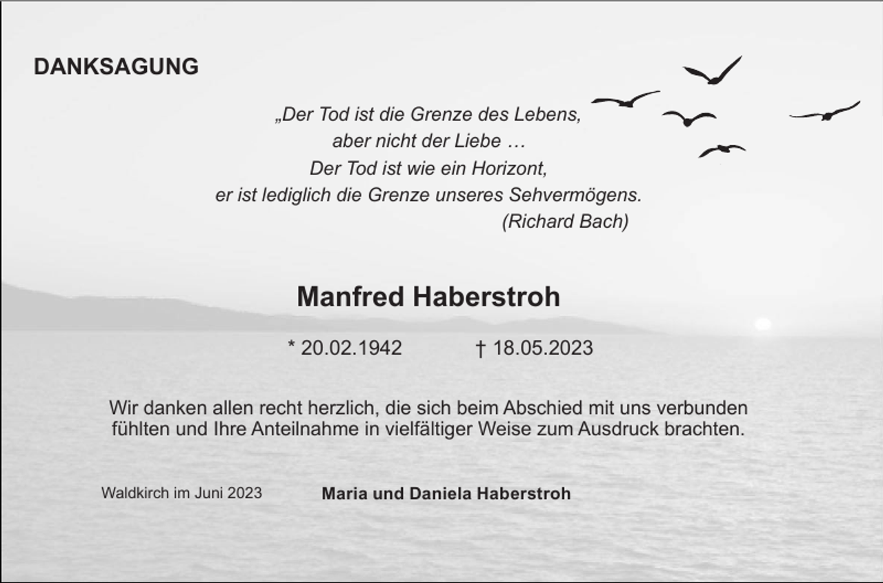 <p>DANKSAGUNG<br />„Der Tod ist die Grenze des Lebens,<br />aber nicht der Liebe …<br />Der Tod ist wie ein Horizont,<br />er ist lediglich die Grenze unseres Sehvermögens.<br />(Richard Bach)</p><p>Manfred Haberstroh<br />* 20.02.1942</p><p>† 18.05.2023</p><p>Wir danken allen recht herzlich, die sich beim Abschied mit uns verbunden<br />fühlten und Ihre Anteilnahme in vielfältiger Weise zum Ausdruck brachten.<br />Waldkirch im Juni 2023</p><p>Maria und Daniela Haberstroh</p>