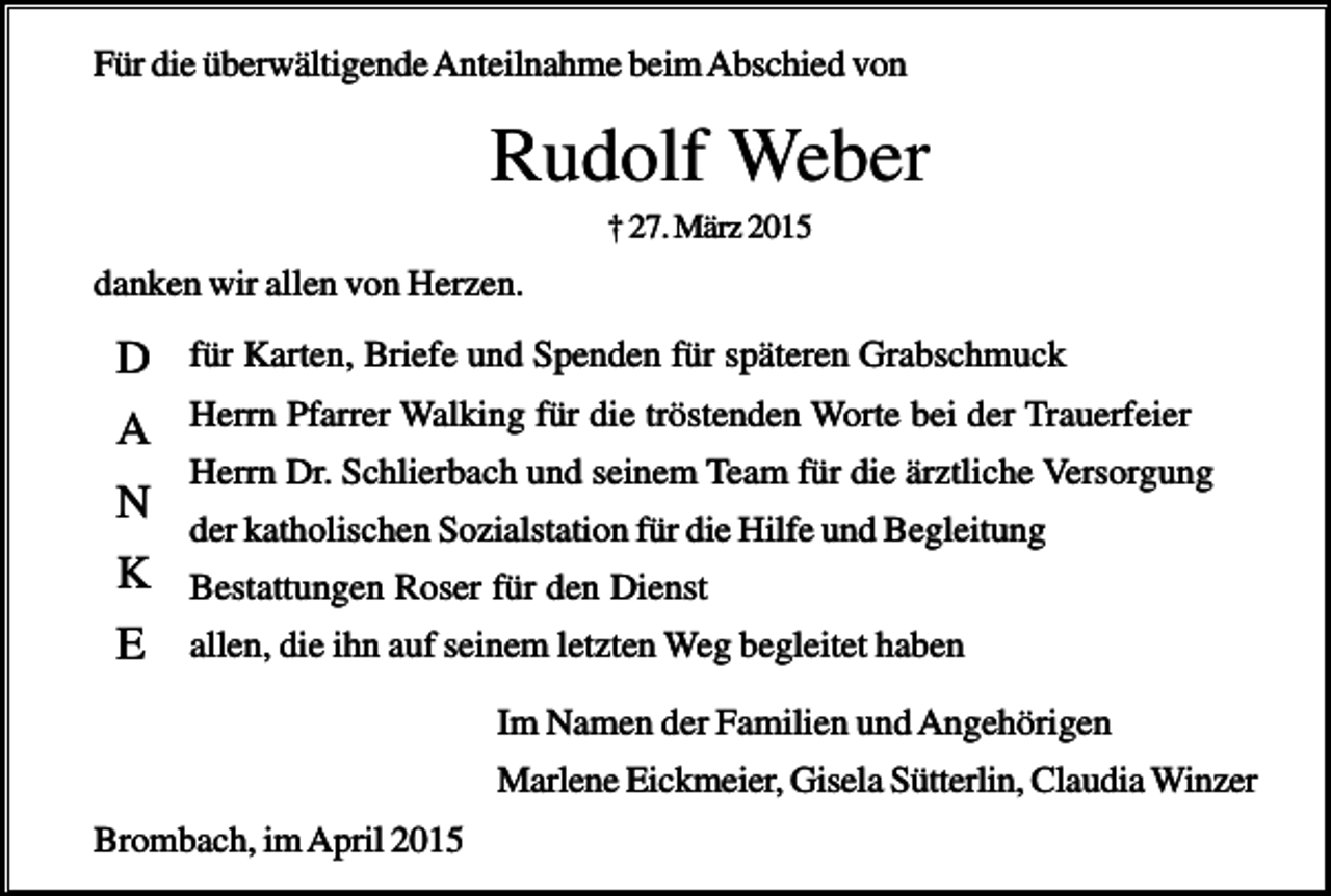 <p>Für die überwältigende Anteilnahme beim Abschied von</p><p>Rudolf Weber<br />† 27. März 2015</p><p>danken wir allen von Herzen.</p><p>D</p><p>für Karten, Briefe und Spenden für späteren Grabschmuck</p><p>A</p><p>Herrn Pfarrer Walking für die tröstenden Worte bei der Trauerfeier</p><p>N<br />K<br />E</p><p>Herrn Dr. Schlierbach und seinem Team für die ärztliche Versorgung<br />der katholischen Sozialstation für die Hilfe und Begleitung<br />Bestattungen Roser für den Dienst<br />allen, die ihn auf seinem letzten Weg begleitet haben<br />Im Namen der Familien und Angehörigen<br />Marlene Eickmeier, Gisela Sütterlin, Claudia Winzer</p><p>Brombach, im April 2015</p>