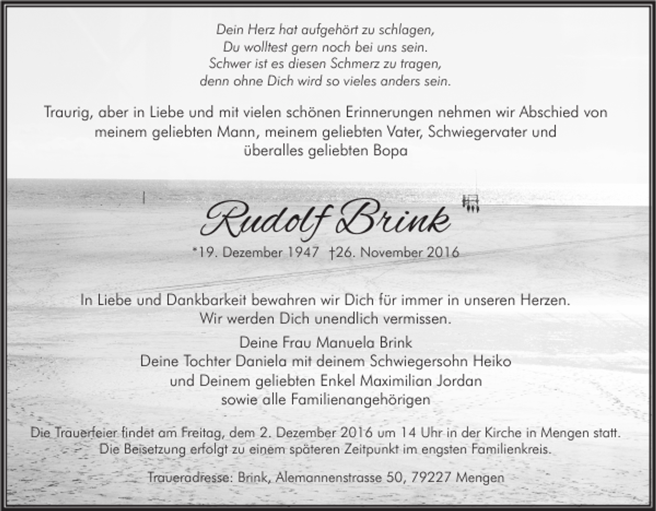 <p>Dein Herz hat aufgehört zu schlagen,<br />Du wolltest gern noch bei uns sein.<br />Schwer ist es diesen Schmerz zu tragen,<br />denn ohne Dich wird so vieles anders sein.</p><p>Traurig, aber in Liebe und mit vielen schönen Erinnerungen nehmen wir Abschied von<br />meinem geliebten Mann, meinem geliebten Vater, Schwiegervater und<br />überalles geliebten Bopa</p><p>Rudolf Brink</p><p>*19. Dezember 1947 †26. November 2016</p><p>In Liebe und Dankbarkeit bewahren wir Dich für immer in unseren Herzen.<br />Wir werden Dich unendlich vermissen.<br />Deine Frau Manuela Brink<br />Deine Tochter Daniela mit deinem Schwiegersohn Heiko<br />und Deinem geliebten Enkel Maximilian Jordan<br />sowie alle Familienangehörigen<br />Die Trauerfeier findet am Freitag, dem 2. Dezember 2016 um 14 Uhr in der Kirche in Mengen statt.<br />Die Beisetzung erfolgt zu einem späteren Zeitpunkt im engsten Familienkreis.<br />Traueradresse: Brink, Alemannenstrasse 50, 79227 Mengen</p>