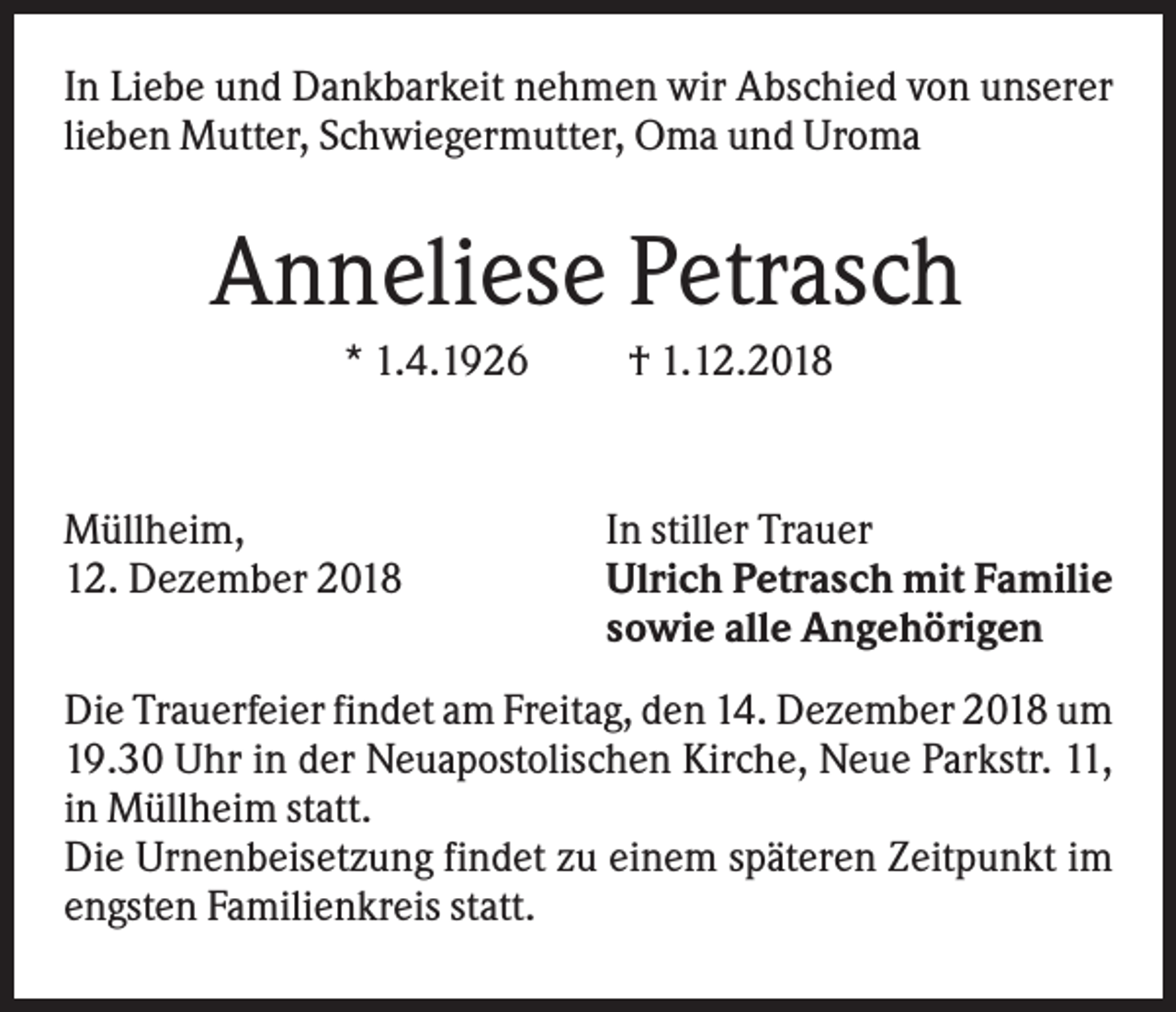 <p>In Liebe und Dankbarkeit nehmen wir Abschied von unserer<br />lieben Mutter, Schwiegermutter, Oma und Uroma</p><p>Anneliese Petrasch<br />* 1.4.1926</p><p>Müllheim,<br />12. Dezember 2018</p><p>† 1.12.2018</p><p>In stiller Trauer<br />Ulrich Petrasch mit Familie<br />sowie alle Angehörigen</p><p>Die Trauerfeier findet am Freitag, den 14. Dezember 2018 um<br />19.30 Uhr in der Neuapostolischen Kirche, Neue Parkstr. 11,<br />in Müllheim statt.<br />Die Urnenbeisetzung findet zu einem späteren Zeitpunkt im<br />engsten Familienkreis statt.</p>