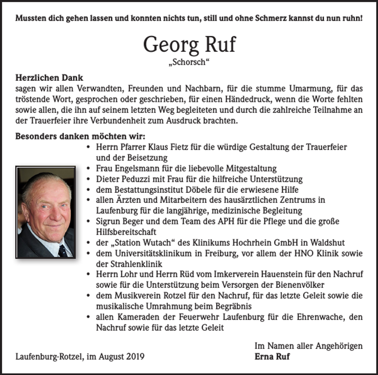 <p>Mussten dich gehen lassen und konnten nichts tun, still und ohne Schmerz kannst du nun ruhn!</p><p>Georg Ruf<br />„Schorsch“</p><p>Herzlichen Dank<br />sagen wir allen Verwandten, Freunden und Nachbarn, für die stumme Umarmung, für das<br />tröstende Wort, gesprochen oder geschrieben, für einen Händedruck, wenn die Worte fehlten<br />sowie allen, die ihn auf seinem letzten Weg begleiteten und durch die zahlreiche Teilnahme an<br />der Trauerfeier ihre Verbundenheit zum Ausdruck brachten.<br />Besonders danken möchten wir:<br />• Herrn Pfarrer Klaus Fietz für die würdige Gestaltung der Trauerfeier<br />und der Beisetzung<br />• Frau Engelsmann für die liebevolle Mitgestaltung<br />• Dieter Peduzzi mit Frau für die hilfreiche Unterstützung<br />• dem Bestattungsinstitut Döbele für die erwiesene Hilfe<br />• allen Ärzten und Mitarbeitern des hausärztlichen Zentrums in<br />Laufenburg für die langjährige, medizinische Begleitung<br />• Sigrun Beger und dem Team des APH für die Pflege und die große<br />Hilfsbereitschaft<br />• der „Station Wutach“ des Klinikums Hochrhein GmbH in Waldshut<br />• dem Universitätsklinikum in Freiburg, vor allem der HNO Klinik sowie<br />der Strahlenklinik<br />• Herrn Lohr und Herrn Rüd vom Imkerverein Hauenstein für den Nachruf<br />sowie für die Unterstützung beim Versorgen der Bienenvölker<br />• dem Musikverein Rotzel für den Nachruf, für das letzte Geleit sowie die<br />musikalische Umrahmung beim Begräbnis<br />• allen Kameraden der Feuerwehr Laufenburg für die Ehrenwache, den<br />Nachruf sowie für das letzte Geleit</p><p>Laufenburg-Rotzel, im August 2019</p><p>Im Namen aller Angehörigen<br />Erna Ruf</p>