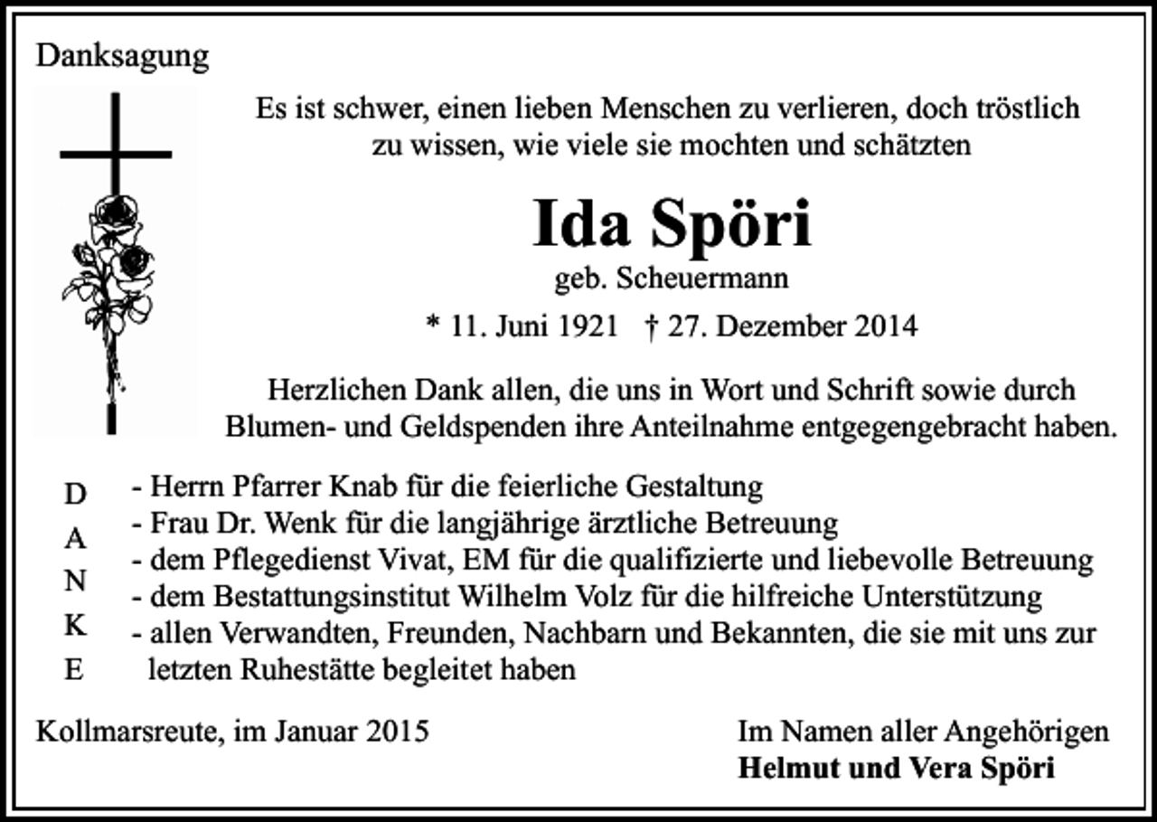 <p>Danksagung<br />Es ist schwer, einen lieben Menschen zu verlieren, doch tröstlich<br />zu wissen, wie viele sie mochten und schätzten</p><p>Ida Spöri<br />geb. Scheuermann</p><p>* 11. Juni 1921 † 27. Dezember 2014<br />Herzlichen Dank allen, die uns in Wort und Schrift sowie durch<br />Blumen- und Geldspenden ihre Anteilnahme entgegengebracht haben.<br />D<br />A<br />N<br />K<br />E</p><p>- Herrn Pfarrer Knab für die feierliche Gestaltung<br />- Frau Dr. Wenk für die langjährige ärztliche Betreuung<br />- dem Pflegedienst Vivat, EM für die qualifizierte und liebevolle Betreuung<br />- dem Bestattungsinstitut Wilhelm Volz für die hilfreiche Unterstützung<br />- allen Verwandten, Freunden, Nachbarn und Bekannten, die sie mit uns zur<br />letzten Ruhestätte begleitet haben</p><p>Kollmarsreute, im Januar 2015</p><p>Im Namen aller Angehörigen<br />Helmut und Vera Spöri</p>
