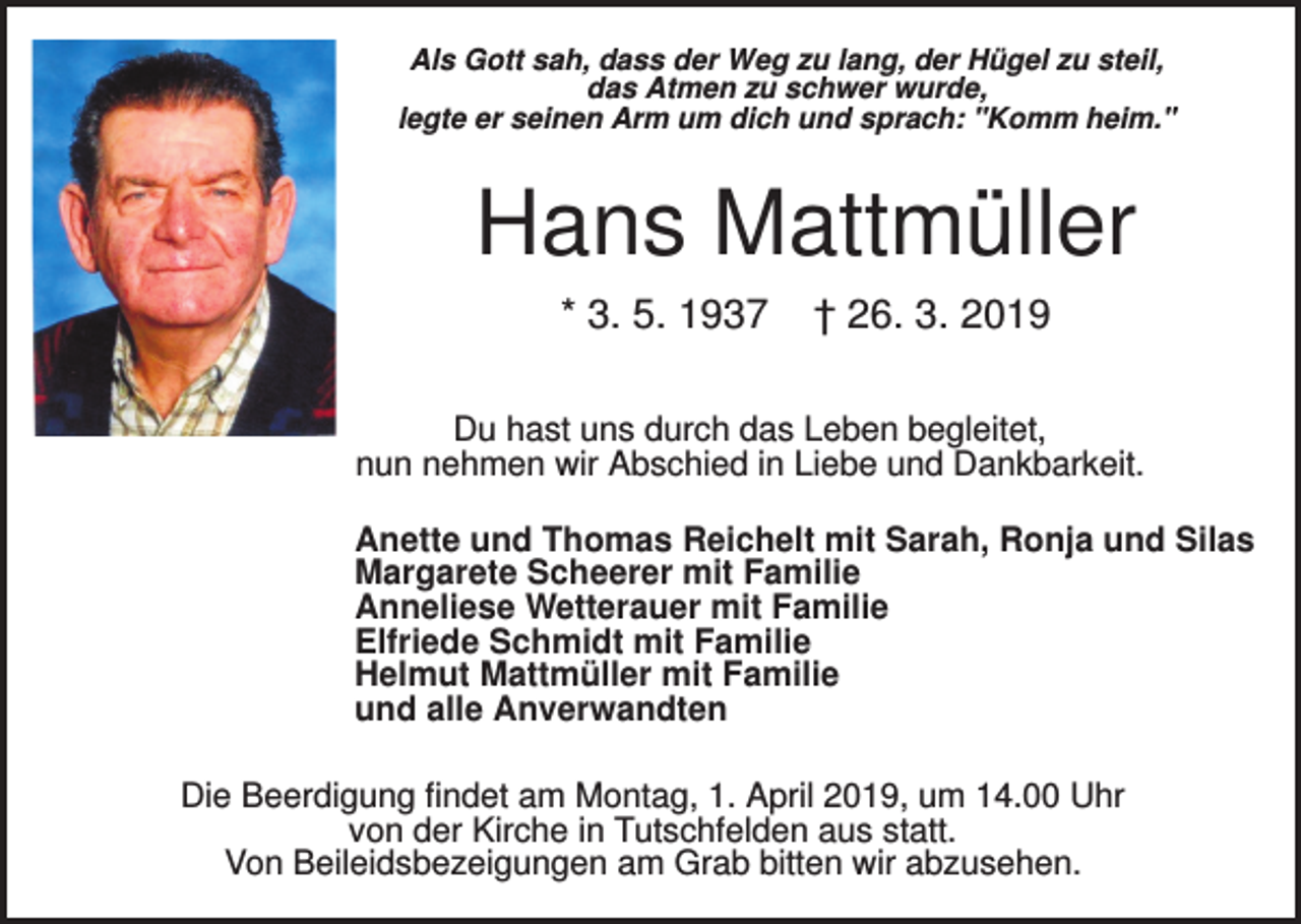 <p>Als Gott sah, dass der Weg zu lang, der Hügel zu steil,<br />das Atmen zu schwer wurde,<br />legte er seinen Arm um dich und sprach: "Komm heim."</p><p>Hans Mattmüller<br />* 3. 5. 1937</p><p>† 26. 3. 2019</p><p>Du hast uns durch das Leben begleitet,<br />nun nehmen wir Abschied in Liebe und Dankbarkeit.<br />Anette und Thomas Reichelt mit Sarah, Ronja und Silas<br />Margarete Scheerer mit Familie<br />Anneliese Wetterauer mit Familie<br />Elfriede Schmidt mit Familie<br />Helmut Mattmüller mit Familie<br />und alle Anverwandten<br />Die Beerdigung findet am Montag, 1. April 2019, um 14.00 Uhr<br />von der Kirche in Tutschfelden aus statt.<br />Von Beileidsbezeigungen am Grab bitten wir abzusehen.</p>