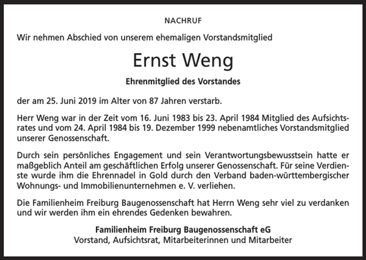 <p>NACHRUF</p><p>Wir nehmen Abschied von unserem ehemaligen Vorstandsmitglied</p><p>Ernst Weng<br />Ehrenmitglied des Vorstandes<br />der am 25. Juni 2019 im Alter von 87 Jahren verstarb.<br />Herr Weng war in der Zeit vom 16. Juni 1983 bis 23. April 1984 Mitglied des Aufsichtsrates und vom 24. April 1984 bis 19. Dezember 1999 nebenamtliches Vorstandsmitglied<br />unserer Genossenschaft.<br />Durch sein persönliches Engagement und sein Verantwortungsbewusstsein hatte er<br />maßgeblich Anteil am geschäftlichen Erfolg unserer Genossenschaft. Für seine Verdienste wurde ihm die Ehrennadel in Gold durch den Verband baden-württembergischer<br />Wohnungs- und Immobilienunternehmen e. V. verliehen.<br />Die Familienheim Freiburg Baugenossenschaft hat Herrn Weng sehr viel zu verdanken<br />und wir werden ihm ein ehrendes Gedenken bewahren.<br />Familienheim Freiburg Baugenossenschaft eG<br />Vorstand, Aufsichtsrat, Mitarbeiterinnen und Mitarbeiter</p>